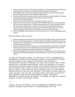2. 2) Gaussianoffersanalyticfirstderivativesatthe MP3 level.Secondderivativesatthe MP3 level
inGaussianare evaluatedbynumericdifferentiationof analyticfirstderivatives.
3. 3) PC GAMESS doesnot allowautomatedgeometryoptimizationorfrequencyanalysisatthe
MP3 level butoffersextremelyfastsingle pointMP3energies.
4. 4) Numericdifferentiationrequiresratheraccurate energyvalues.WithPCGAMESS / Firefly,the
followingperformance andaccuracy-relatedoptionsare recommended:
$contrl icut=10 inttyp=hondo$end
$systemmwords=60 $end$scf nconv=7 $end$mp3 cutoff=1E-14 $end
5. 5) Speedof electroncorrelationcalculationswithPCGAMESSdependsonthe choice between
the the conventional ($scf direct=.f.$end) anddirect($scf direct=.t.$end) methodforthe SCF
part. If you have a veryfast disk,itisbetterto write the atomicintegralstothe diskbefore
startingSCF,these integralswillbe readinalsobefore the MP3 stage.If the diskis slow,itis
betterto recalculate AOinteralsateachSCFcycle as well asduringthe MP3 stage.
6. 6) With PCGAMESS, specifythe basissetonthe command line,e.g. -b/usr/local/pcgamess/acc-
pvqz.lib
Provide the following with your answer:
1. Discussionaboutthe mostefficient(intermsof CPUtime) strategytoobtainthe desiredresults.
2. Discussionaboutthe geometryof F2 withMP2, MP3, CCSD, CCSD(T),andCCSDTQ methodsnear
the basissetlimit.Specifically,discussone fundamental reasonwhythe MP2 bondlengthisfar
off fromthe experimental value
3. Discussionaboutthe harmonicfrequencyof F2 withHF,MP2, MP3, CCSD,CCSD(T),andCCSDTQ
methodsnearthe basissetlimit.Specifically,whywouldauthorsexpectthat"all high-order
connectedcontributionstothe harmonicfrequenciesare negative".
4. Evaluate the suggestionthat"the harmonicfrequencyatthe MP3 basissetlimitcanbe readily
obtainedbyexponentialextrapolationof aug-cc-pVDZ,aug-cc-pTZ,andaug-cc-pVQZfrequency
values."
2) Consider the stereoselective synthesis of a methyl ester of 2-[(1S)-1,2,2-trimethylpropyl]-4-
pentene(dithioic) acid from (S)-3,4,4-trimethyl-1-(methylthio)-1-(2-propenylthio-(Z)-1-pentene.
One of the predictions of the semiempirical PM3 method was that this reaction is
thermodynamically unfavorable. Reinvestigate this reaction using correlated ab initio or density
functional theory. Each student should individually decide on the appropriate way to generate
one conformer for the reactant, and one conformer for the product, and optimize these structures
with their method of choice. Calculate the reaction energy and reaction free energy in the gas
phase as accurately as you possibly could, given the requirement that none of your calculations
should take more than 16 hrs on our local workstations. Then calculate the reaction energy, and
reaction free energy in the water using an appropriate implicit solvent model. Note that the free
energy calculation in water does not require a frequency calculation. The statistical
thermodynamics formulas that allow the calculation of the enthalpy and entropy from vibrational
frequencies are strictly valid for isolated molecules.
Level 3
1) Discuss what is the main difference between the MP4(SDQ) and MP4(SDTQ) methods.
Determine the minimum energy structure of F2 at MP4(SDQ)/aug-cc-pVTZ and
 