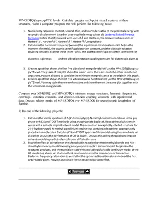 MP4(SDTQ)/aug-cc-pVTZ levels. Calculate energies on 5-point stencil centered at these
structures. Write a computer program that will perform the following tasks:
1. Numericallycalculatesthe first,second,third,andfourthderivativeof the potentialenergywith
respectto displacementbasedonuser-suppliedenergyvaluesviacenteredfinite difference
formulas.Notice thatif youworkwithunitsof Å and Hartrees,the derivativeshave unitsof
Hartree*Å-1
,Hartree*Å-2
,Hartree*Å-3
,Hartree*Å-4
,respectively.
2. Calculatesthe harmonicfrequency(waven),the equilibriumrotational constantBe (viathe
momentof inertia),the quarticcentrifugaldistortionconstant,andthe vibration-rotation
couplingconstant;expressthese incm-1
units.The quarticcentrifugal distortioncoefficientfor
diatomicsisgivenas and the vibration-rotationcouplingconstantfordiatomicsisgivenas
3. Createsa plotthat showsthe firstfive vibrational energylevelsforF2 at the MP4(SDTQ)/aug-cc-
pVTZlevel.The y-axisof thisplotshouldbe incm-1
units,the x-axiscouldbe eitherinmeteror
angstroms,youare allowedtoconsiderthe minimumenergydistance asthe origininthisgraph.
4. Createsa plotthat showsthe firstfive vibratioalwave functionsforF2 at the MP4(SDTQ)/aug-cc-
pVTZlevel.Youmayscale these wave functionsandshow themonthe same plottogetherwith
the vibrational energylevels.
Compare your MP4(SDQ) and MP4(SDTQ) minimum energy structures, harmonic frequencies,
centrifugal distortion constants, and vibration-rotation coupling constants with experimental
data. Discuss relative merits of MP4(SDTQ) over MP4(SDQ) for spectroscopic description of
fluorine.
2) Do one of the following projects:
1. Calculate the visible spectrumof 2-(4'-hydroxystyryl)-N-methyl-quinolinium-betaine inthe gas
phase withCISand TDDFT methodsusinganappropriate basisset.Repeatthe calculationsin
waterwitha suitable implicitsolventmodel.Thenconstructanexplicitlysolvatedstructure for
2-(4'-hydroxystyryl)-N-methyl-quinolinium-betaine thatcontainsatleastthree appropriately
placedwatermolecules.CalculateCISandTDDFT spectraof thismodel usingthe same basisset
as earlier.Discussthe performance of CISvs.TDDFT.Discussthe abilityof explicitandimplicit
solventmodelstopredictsolvatochromicshiftsinthiscase
2. Studythe effectof solvationonthe Menschutkinreactionbetweenmethyl chloride andN,N-
dimethylamineorquinuclidine usinganappropriate implicitsolventmodel.Reoptimizethe
reactants,products,and the transitionstate withasuitable polarizablecontinuummodel atthe
HF level usingabasissetthat youthinkisappropriate forthe descriptionof hisreaction.
Performa frequencycalculationtoverifythatthe optimizedtransitionstate isindeedthe first
ordersaddle point.Provide arationale forthe observedsolventeffect.
 