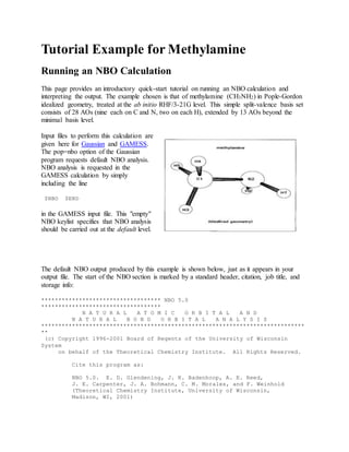 Tutorial Example for Methylamine
Running an NBO Calculation
This page provides an introductory quick-start tutorial on running an NBO calculation and
interpreting the output. The example chosen is that of methylamine (CH3NH2) in Pople-Gordon
idealized geometry, treated at the ab initio RHF/3-21G level. This simple split-valence basis set
consists of 28 AOs (nine each on C and N, two on each H), extended by 13 AOs beyond the
minimal basis level.
Input files to perform this calculation are
given here for Gaussian and GAMESS.
The pop=nbo option of the Gaussian
program requests default NBO analysis.
NBO analysis is requested in the
GAMESS calculation by simply
including the line
$NBO $END
in the GAMESS input file. This "empty"
NBO keylist specifies that NBO analysis
should be carried out at the default level.
The default NBO output produced by this example is shown below, just as it appears in your
output file. The start of the NBO section is marked by a standard header, citation, job title, and
storage info:
*********************************** NBO 5.0
***********************************
N A T U R A L A T O M I C O R B I T A L A N D
N A T U R A L B O N D O R B I T A L A N A L Y S I S
*****************************************************************************
**
(c) Copyright 1996-2001 Board of Regents of the University of Wisconsin
System
on behalf of the Theoretical Chemistry Institute. All Rights Reserved.
Cite this program as:
NBO 5.0. E. D. Glendening, J. K. Badenhoop, A. E. Reed,
J. E. Carpenter, J. A. Bohmann, C. M. Morales, and F. Weinhold
(Theoretical Chemistry Institute, University of Wisconsin,
Madison, WI, 2001)
 