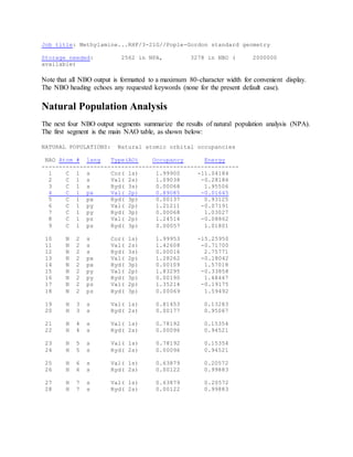Job title: Methylamine...RHF/3-21G//Pople-Gordon standard geometry
Storage needed: 2562 in NPA, 3278 in NBO ( 2000000
available)
Note that all NBO output is formatted to a maximum 80-character width for convenient display.
The NBO heading echoes any requested keywords (none for the present default case).
Natural Population Analysis
The next four NBO output segments summarize the results of natural population analysis (NPA).
The first segment is the main NAO table, as shown below:
NATURAL POPULATIONS: Natural atomic orbital occupancies
NAO Atom # lang Type(AO) Occupancy Energy
---------------------------------------------------------
1 C 1 s Cor( 1s) 1.99900 -11.04184
2 C 1 s Val( 2s) 1.09038 -0.28186
3 C 1 s Ryd( 3s) 0.00068 1.95506
4 C 1 px Val( 2p) 0.89085 -0.01645
5 C 1 px Ryd( 3p) 0.00137 0.93125
6 C 1 py Val( 2p) 1.21211 -0.07191
7 C 1 py Ryd( 3p) 0.00068 1.03027
8 C 1 pz Val( 2p) 1.24514 -0.08862
9 C 1 pz Ryd( 3p) 0.00057 1.01801
10 N 2 s Cor( 1s) 1.99953 -15.25950
11 N 2 s Val( 2s) 1.42608 -0.71700
12 N 2 s Ryd( 3s) 0.00016 2.75771
13 N 2 px Val( 2p) 1.28262 -0.18042
14 N 2 px Ryd( 3p) 0.00109 1.57018
15 N 2 py Val( 2p) 1.83295 -0.33858
16 N 2 py Ryd( 3p) 0.00190 1.48447
17 N 2 pz Val( 2p) 1.35214 -0.19175
18 N 2 pz Ryd( 3p) 0.00069 1.59492
19 H 3 s Val( 1s) 0.81453 0.13283
20 H 3 s Ryd( 2s) 0.00177 0.95067
21 H 4 s Val( 1s) 0.78192 0.15354
22 H 4 s Ryd( 2s) 0.00096 0.94521
23 H 5 s Val( 1s) 0.78192 0.15354
24 H 5 s Ryd( 2s) 0.00096 0.94521
25 H 6 s Val( 1s) 0.63879 0.20572
26 H 6 s Ryd( 2s) 0.00122 0.99883
27 H 7 s Val( 1s) 0.63879 0.20572
28 H 7 s Ryd( 2s) 0.00122 0.99883
 