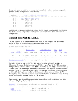Finally, the natural populations are summarized as an effective valence electron configuration
("natural electron configuration") for each atom:
Atom # Natural Electron Configuration
----------------------------------------------------------------------------
C 1 [core]2s( 1.09)2p( 3.35)
N 2 [core]2s( 1.43)2p( 4.47)
H 3 1s( 0.81)
H 4 1s( 0.78)
H 5 1s( 0.78)
H 6 1s( 0.64)
H 7 1s( 0.64)
Although the occupancies of the atomic orbitals are non-integer in the molecular environment,
the effective atomic configurations can be related to idealized atomic states in "promoted"
configurations.
Natural Bond Orbital Analysis
The next segments of the output summarize the results of NBO analysis. The first segment
reports on details of the search for an NBO natural Lewis structure:
NATURAL BOND ORBITAL ANALYSIS:
Occupancies Lewis Structure Low High
Occ. ------------------- ----------------- occ occ
Cycle Thresh. Lewis Non-Lewis CR BD 3C LP (L) (NL) Dev
=============================================================================
1(1) 1.90 17.95048 0.04952 2 6 0 1 0 0 0.02
-----------------------------------------------------------------------------
Structure accepted: No low occupancy Lewis orbitals
Normally, there is but one cycle of the NBO search. The table summarizes a variety of
information for each cycle: the occupancy threshold for a "good" pair in the NBO search; the
total populations of Lewis and non-Lewis NBOs; the number of core (CR), 2-center bond (BD),
3-center bond (3C), and lone pair (LP) NBOs in the natural Lewis structure; the number of low-
occupancy Lewis (L) and high-occupancy (> 0.1e) non-Lewis (NL) orbitals; and the maximum
deviation (Dev) of any formal bond order for the structure from a nominal estimate (NAO
Wiberg bond index). The Lewis structure is accepted if all orbitals of the formal Lewis structure
exceed the occupancy threshold (default = 1.90 electrons).
Next follows a more detailed breakdown of the Lewis and non-Lewis occupancies into core,
valence, and Rydberg shell contributions:
WARNING: 1 low occupancy (<1.9990e) core orbital found on C 1
--------------------------------------------------------
Core 3.99853 ( 99.963% of 4)
Valence Lewis 13.95195 ( 99.657% of 14)
 