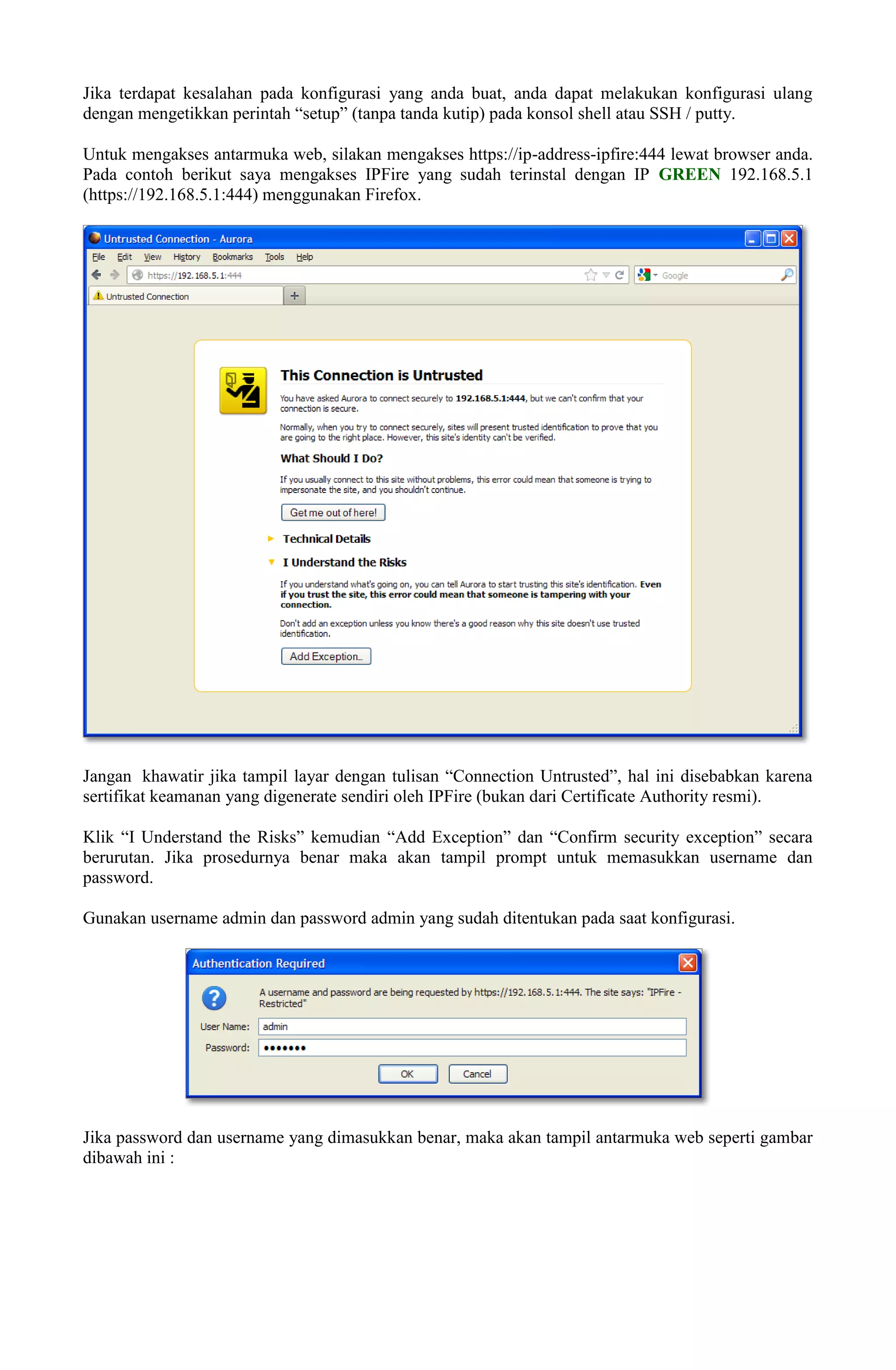 Jika terdapat kesalahan pada konfigurasi yang anda buat, anda dapat melakukan konfigurasi ulang
dengan mengetikkan perintah “setup” (tanpa tanda kutip) pada konsol shell atau SSH / putty.
Untuk mengakses antarmuka web, silakan mengakses https://ip-address-ipfire:444 lewat browser anda.
Pada contoh berikut saya mengakses IPFire yang sudah terinstal dengan IP GREEN 192.168.5.1
(https://192.168.5.1:444) menggunakan Firefox.
Jangan khawatir jika tampil layar dengan tulisan “Connection Untrusted”, hal ini disebabkan karena
sertifikat keamanan yang digenerate sendiri oleh IPFire (bukan dari Certificate Authority resmi).
Klik “I Understand the Risks” kemudian “Add Exception” dan “Confirm security exception” secara
berurutan. Jika prosedurnya benar maka akan tampil prompt untuk memasukkan username dan
password.
Gunakan username admin dan password admin yang sudah ditentukan pada saat konfigurasi.
Jika password dan username yang dimasukkan benar, maka akan tampil antarmuka web seperti gambar
dibawah ini :
 