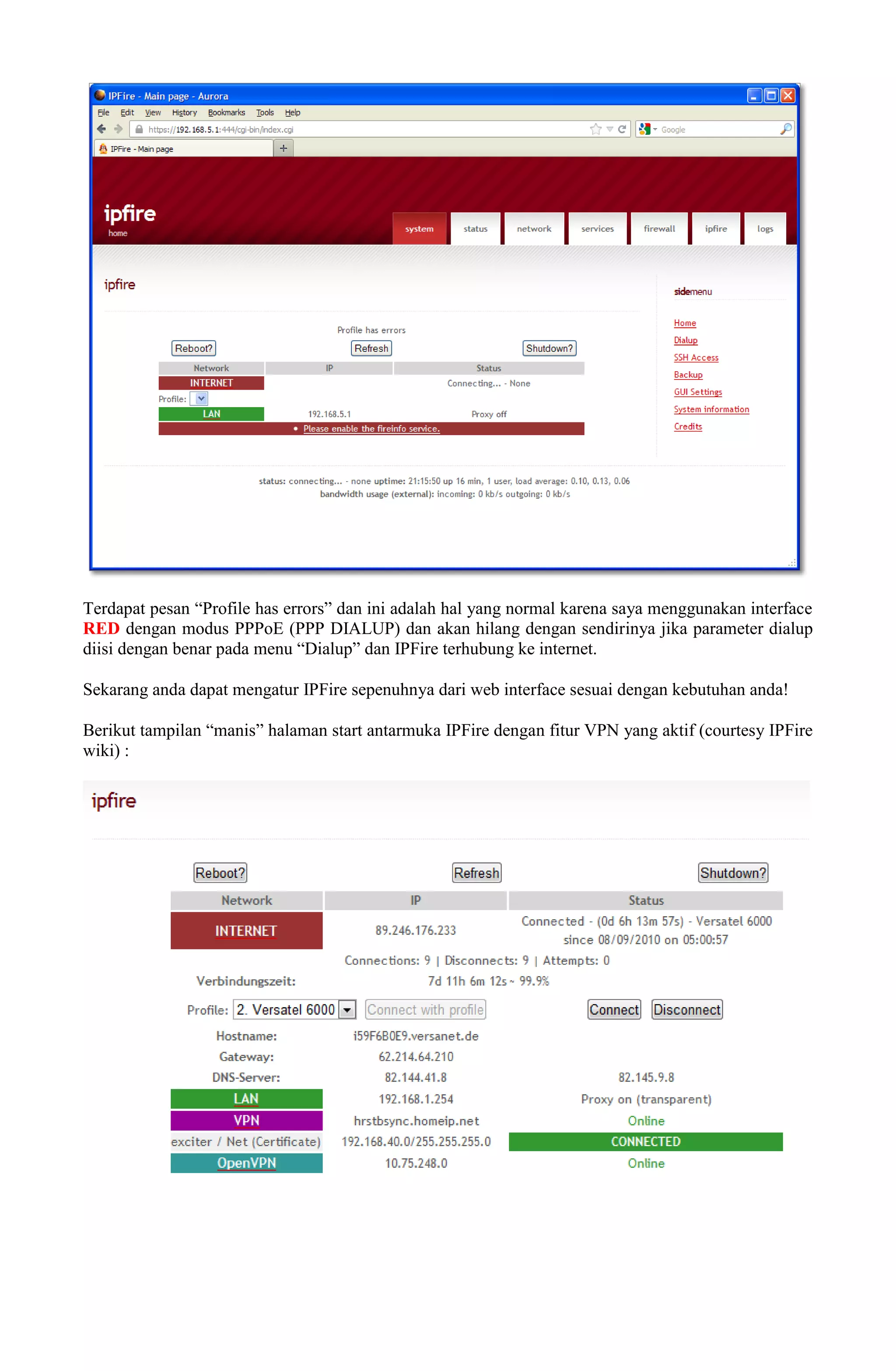 Terdapat pesan “Profile has errors” dan ini adalah hal yang normal karena saya menggunakan interface
RED dengan modus PPPoE (PPP DIALUP) dan akan hilang dengan sendirinya jika parameter dialup
diisi dengan benar pada menu “Dialup” dan IPFire terhubung ke internet.
Sekarang anda dapat mengatur IPFire sepenuhnya dari web interface sesuai dengan kebutuhan anda!
Berikut tampilan “manis” halaman start antarmuka IPFire dengan fitur VPN yang aktif (courtesy IPFire
wiki) :
 