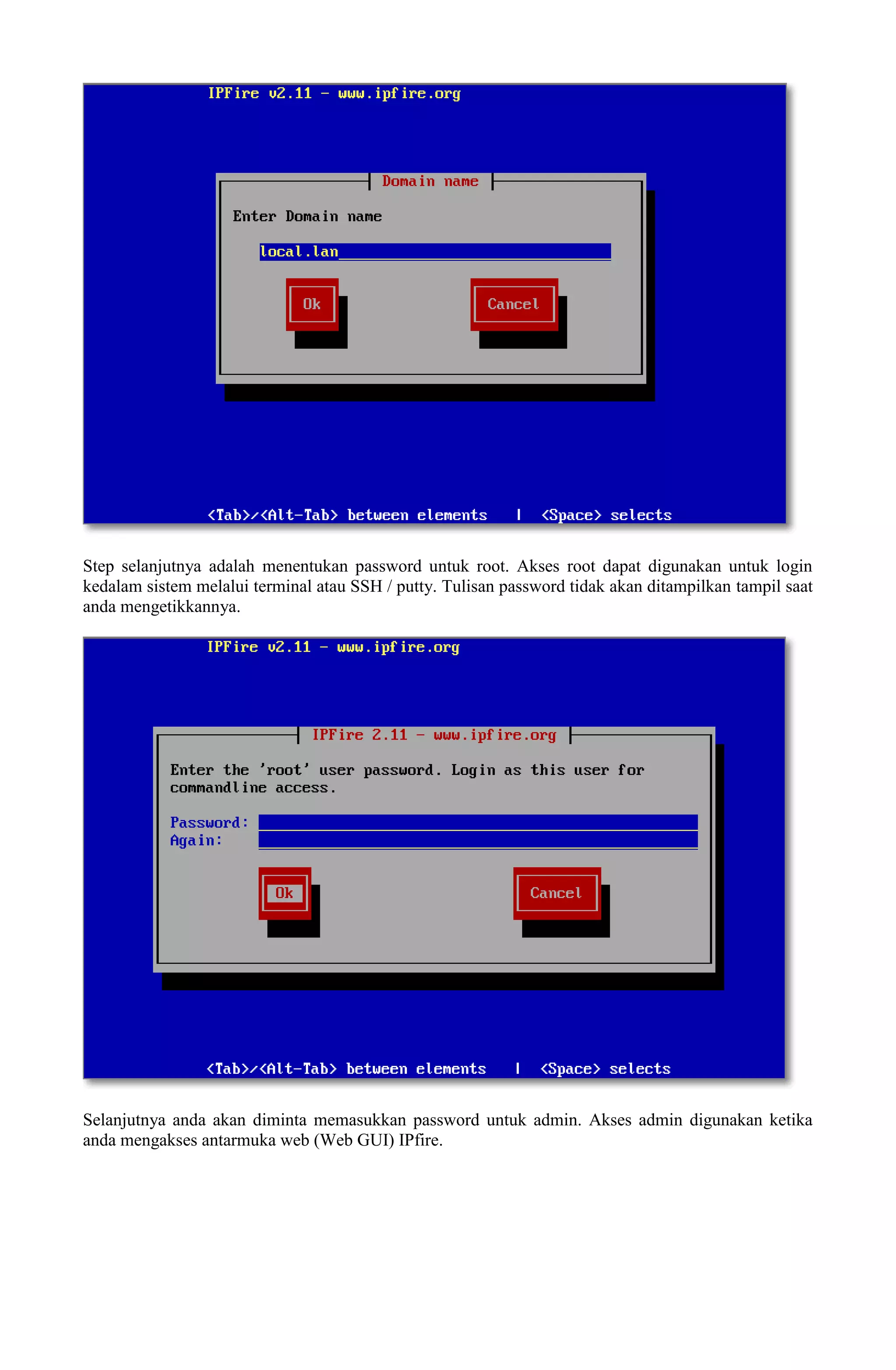 Step selanjutnya adalah menentukan password untuk root. Akses root dapat digunakan untuk login
kedalam sistem melalui terminal atau SSH / putty. Tulisan password tidak akan ditampilkan tampil saat
anda mengetikkannya.
Selanjutnya anda akan diminta memasukkan password untuk admin. Akses admin digunakan ketika
anda mengakses antarmuka web (Web GUI) IPfire.
 