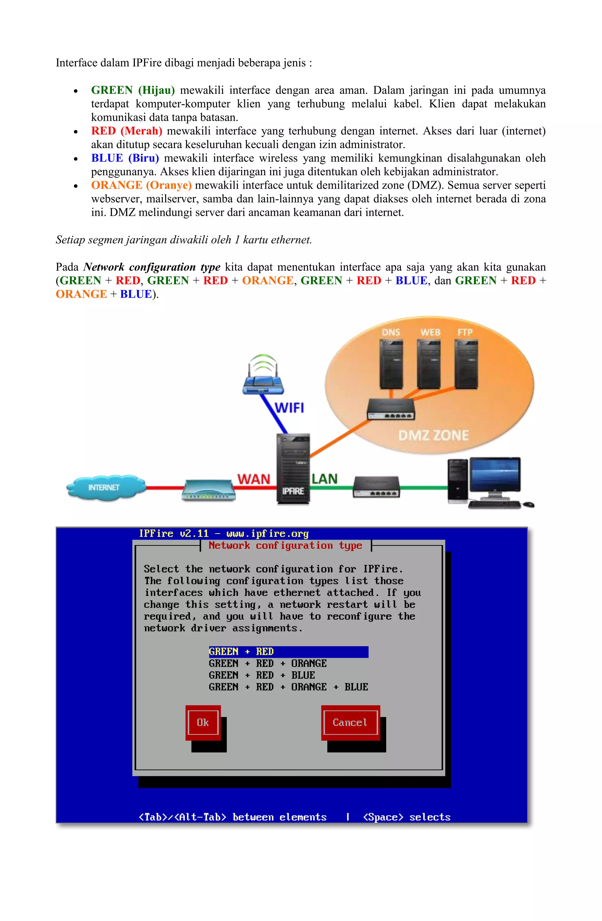 Interface dalam IPFire dibagi menjadi beberapa jenis :
 GREEN (Hijau) mewakili interface dengan area aman. Dalam jaringan ini pada umumnya
terdapat komputer-komputer klien yang terhubung melalui kabel. Klien dapat melakukan
komunikasi data tanpa batasan.
 RED (Merah) mewakili interface yang terhubung dengan internet. Akses dari luar (internet)
akan ditutup secara keseluruhan kecuali dengan izin administrator.
 BLUE (Biru) mewakili interface wireless yang memiliki kemungkinan disalahgunakan oleh
penggunanya. Akses klien dijaringan ini juga ditentukan oleh kebijakan administrator.
 ORANGE (Oranye) mewakili interface untuk demilitarized zone (DMZ). Semua server seperti
webserver, mailserver, samba dan lain-lainnya yang dapat diakses oleh internet berada di zona
ini. DMZ melindungi server dari ancaman keamanan dari internet.
Setiap segmen jaringan diwakili oleh 1 kartu ethernet.
Pada Network configuration type kita dapat menentukan interface apa saja yang akan kita gunakan
(GREEN + RED, GREEN + RED + ORANGE, GREEN + RED + BLUE, dan GREEN + RED +
ORANGE + BLUE).
 