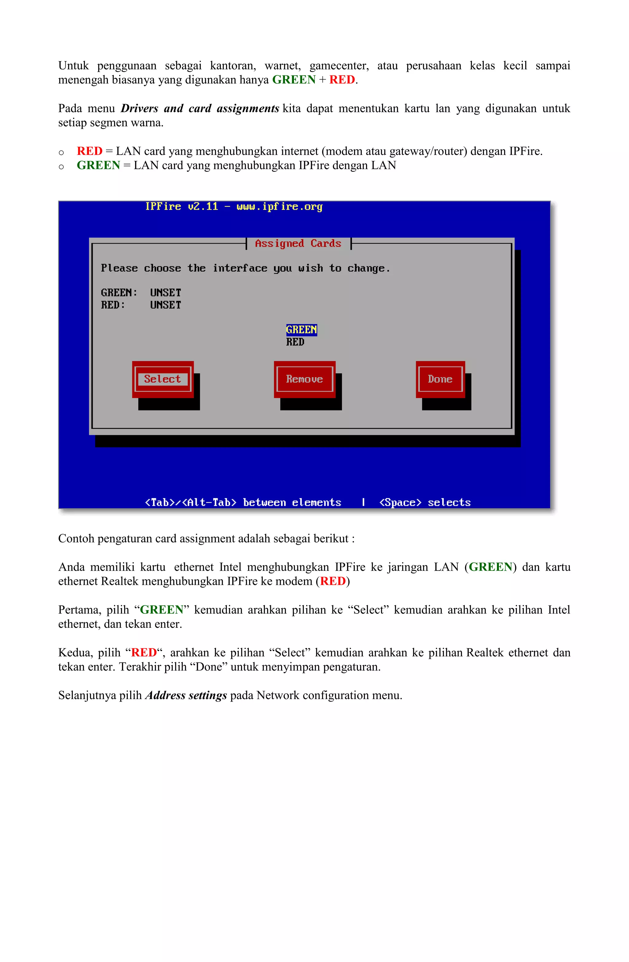 Untuk penggunaan sebagai kantoran, warnet, gamecenter, atau perusahaan kelas kecil sampai
menengah biasanya yang digunakan hanya GREEN + RED.
Pada menu Drivers and card assignments kita dapat menentukan kartu lan yang digunakan untuk
setiap segmen warna.
o RED = LAN card yang menghubungkan internet (modem atau gateway/router) dengan IPFire.
o GREEN = LAN card yang menghubungkan IPFire dengan LAN
Contoh pengaturan card assignment adalah sebagai berikut :
Anda memiliki kartu ethernet Intel menghubungkan IPFire ke jaringan LAN (GREEN) dan kartu
ethernet Realtek menghubungkan IPFire ke modem (RED)
Pertama, pilih “GREEN” kemudian arahkan pilihan ke “Select” kemudian arahkan ke pilihan Intel
ethernet, dan tekan enter.
Kedua, pilih “RED“, arahkan ke pilihan “Select” kemudian arahkan ke pilihan Realtek ethernet dan
tekan enter. Terakhir pilih “Done” untuk menyimpan pengaturan.
Selanjutnya pilih Address settings pada Network configuration menu.
 