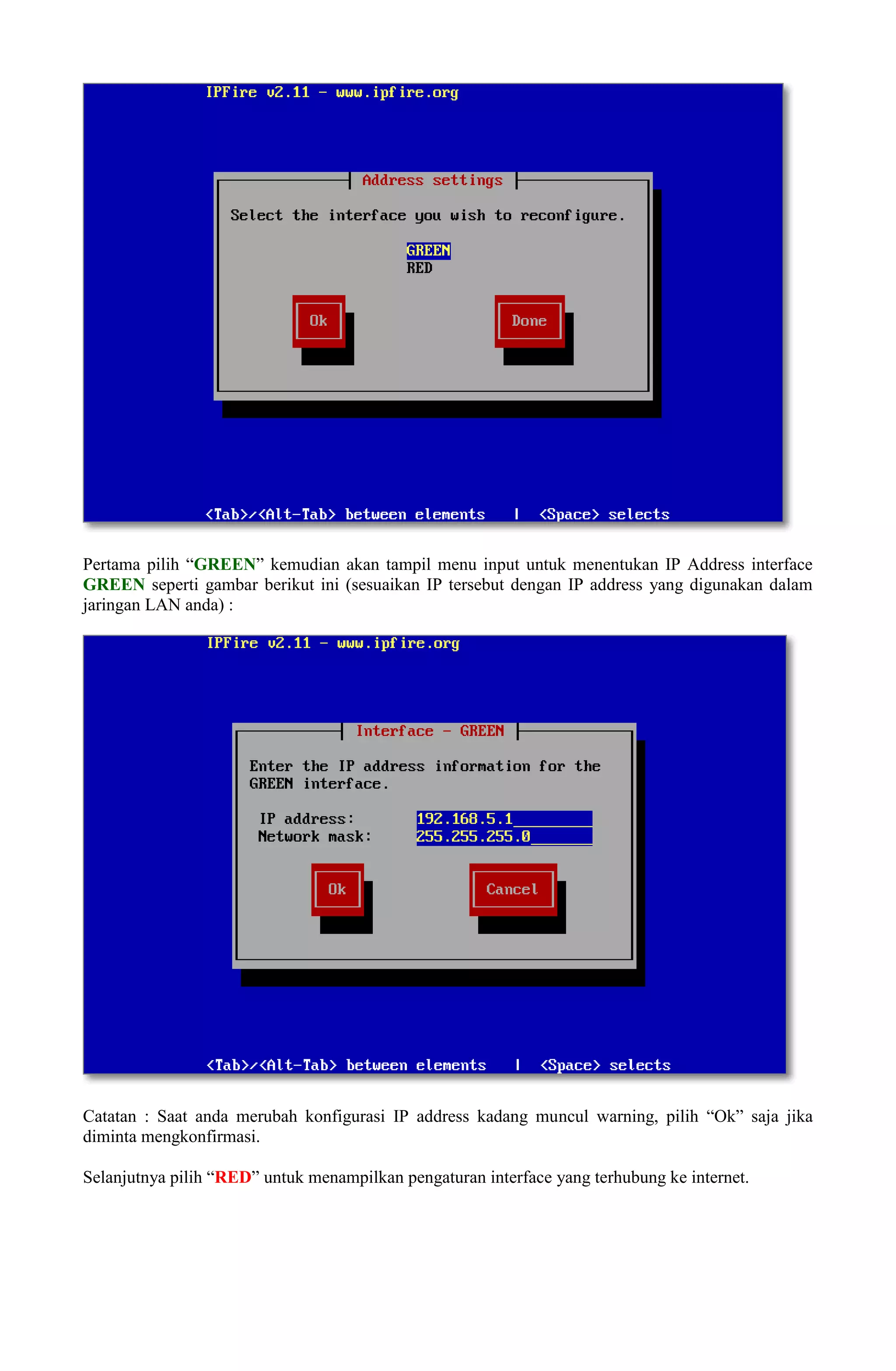 Pertama pilih “GREEN” kemudian akan tampil menu input untuk menentukan IP Address interface
GREEN seperti gambar berikut ini (sesuaikan IP tersebut dengan IP address yang digunakan dalam
jaringan LAN anda) :
Catatan : Saat anda merubah konfigurasi IP address kadang muncul warning, pilih “Ok” saja jika
diminta mengkonfirmasi.
Selanjutnya pilih “RED” untuk menampilkan pengaturan interface yang terhubung ke internet.
 