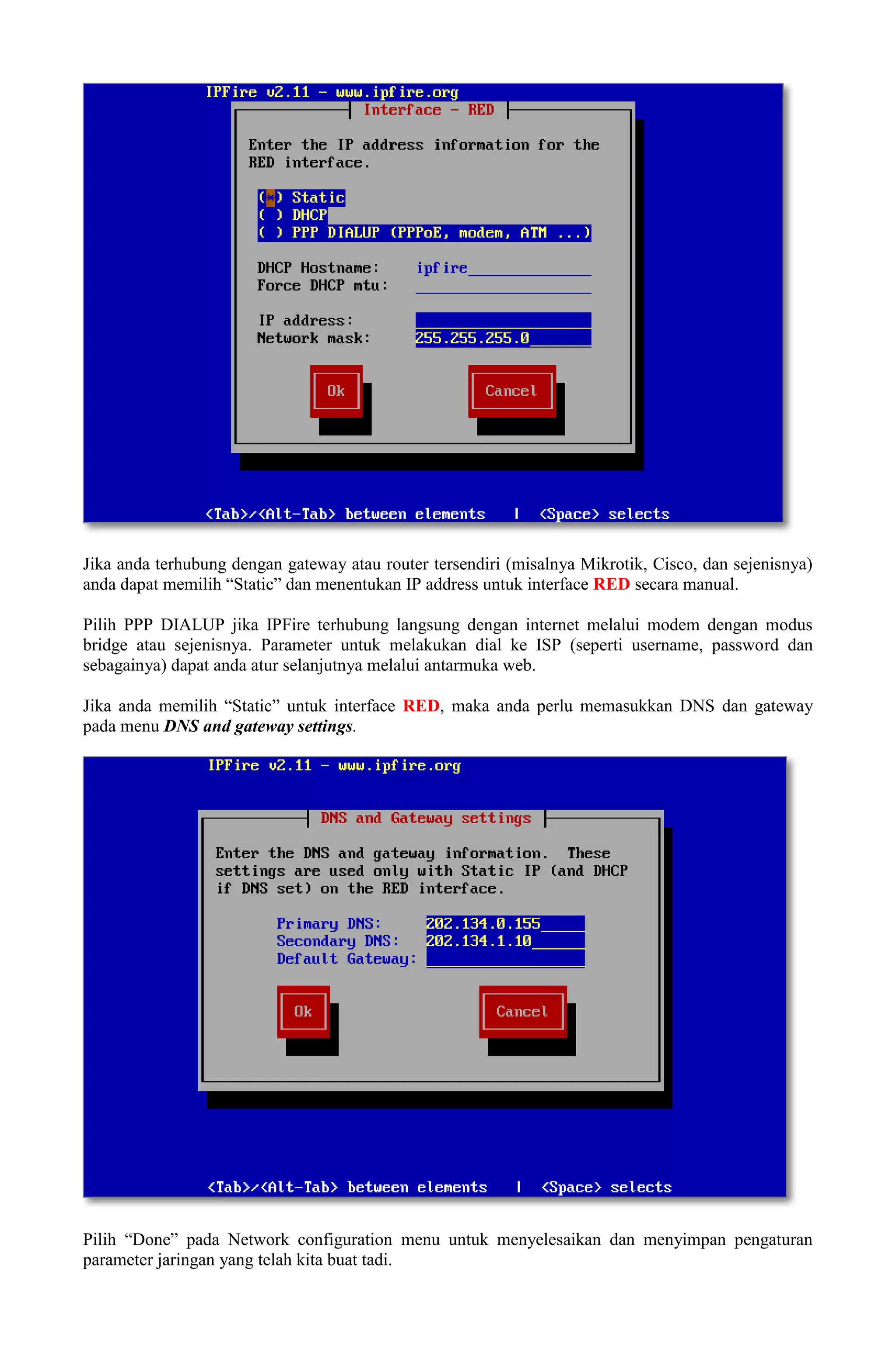Jika anda terhubung dengan gateway atau router tersendiri (misalnya Mikrotik, Cisco, dan sejenisnya)
anda dapat memilih “Static” dan menentukan IP address untuk interface RED secara manual.
Pilih PPP DIALUP jika IPFire terhubung langsung dengan internet melalui modem dengan modus
bridge atau sejenisnya. Parameter untuk melakukan dial ke ISP (seperti username, password dan
sebagainya) dapat anda atur selanjutnya melalui antarmuka web.
Jika anda memilih “Static” untuk interface RED, maka anda perlu memasukkan DNS dan gateway
pada menu DNS and gateway settings.
Pilih “Done” pada Network configuration menu untuk menyelesaikan dan menyimpan pengaturan
parameter jaringan yang telah kita buat tadi.
 