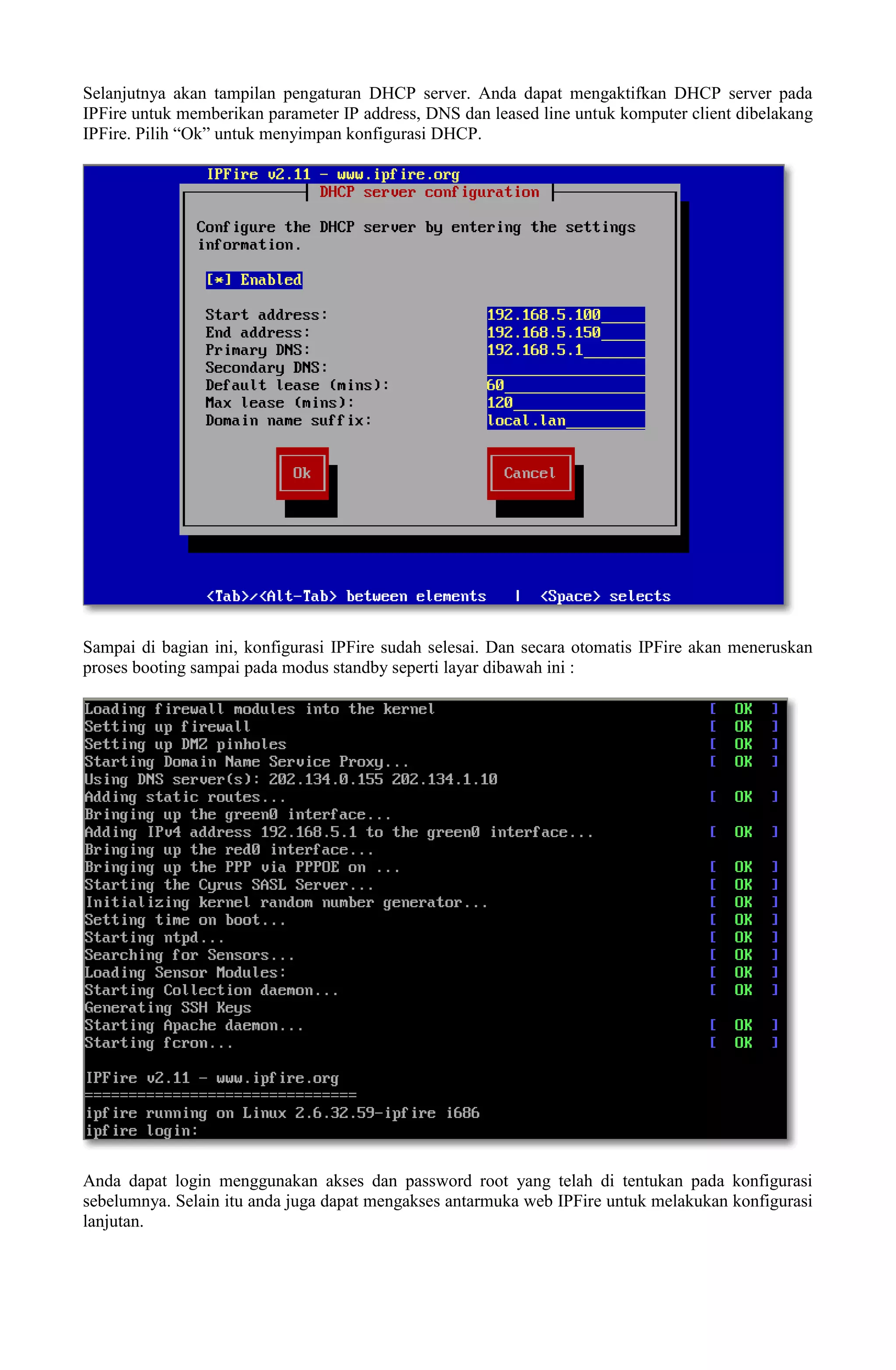 Selanjutnya akan tampilan pengaturan DHCP server. Anda dapat mengaktifkan DHCP server pada
IPFire untuk memberikan parameter IP address, DNS dan leased line untuk komputer client dibelakang
IPFire. Pilih “Ok” untuk menyimpan konfigurasi DHCP.
Sampai di bagian ini, konfigurasi IPFire sudah selesai. Dan secara otomatis IPFire akan meneruskan
proses booting sampai pada modus standby seperti layar dibawah ini :
Anda dapat login menggunakan akses dan password root yang telah di tentukan pada konfigurasi
sebelumnya. Selain itu anda juga dapat mengakses antarmuka web IPFire untuk melakukan konfigurasi
lanjutan.
 