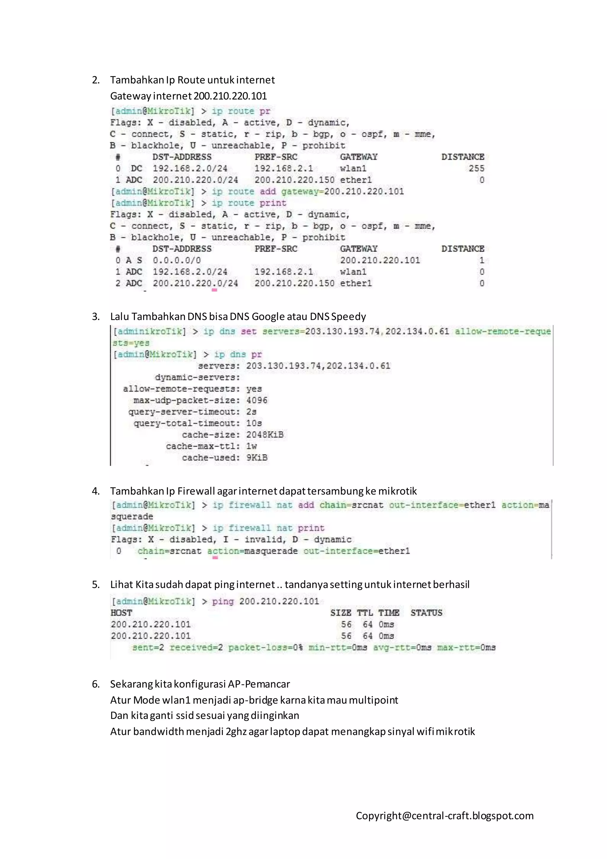 Copyright@central-craft.blogspot.com
2. TambahkanIp Route untukinternet
Gatewayinternet200.210.220.101
3. Lalu TambahkanDNS bisaDNS Google atau DNSSpeedy
4. TambahkanIp Firewall agarinternetdapattersambungke mikrotik
5. Lihat Kitasudahdapat pinginternet.. tandanyasettinguntukinternetberhasil
6. Sekarangkitakonfigurasi AP-Pemancar
Atur Mode wlan1 menjadi ap-bridge karnakitamaumultipoint
Dan kitaganti ssidsesuai yangdiinginkan
Atur bandwidthmenjadi 2ghzagarlaptopdapat menangkapsinyal wifimikrotik
 