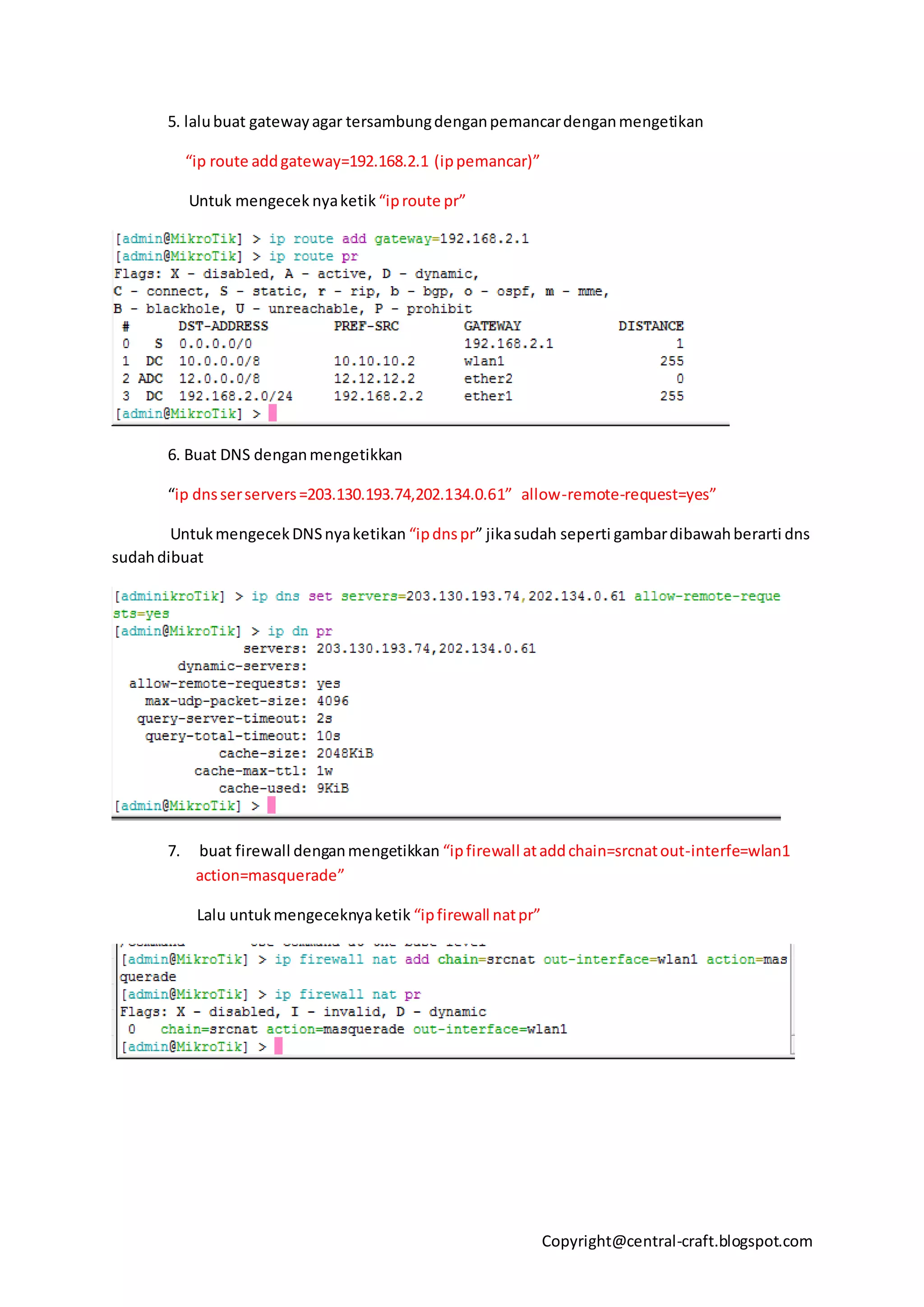Copyright@central-craft.blogspot.com
5. lalubuat gatewayagar tersambungdenganpemancardenganmengetikan
“ip route addgateway=192.168.2.1 (ippemancar)”
Untuk mengecek nyaketik “iproute pr”
6. Buat DNS denganmengetikkan
“ip dnsserservers=203.130.193.74,202.134.0.61” allow-remote-request=yes”
UntukmengecekDNSnyaketikan “ipdnspr” jikasudah seperti gambardibawahberarti dns
sudahdibuat
7. buat firewall denganmengetikkan “ipfirewall ataddchain=srcnatout-interfe=wlan1
action=masquerade”
Lalu untukmengeceknyaketik “ipfirewall natpr”
 