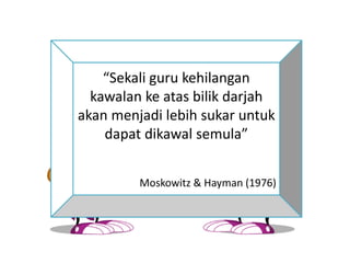 “Sekali guru kehilangan
kawalan ke atas bilik darjah
akan menjadi lebih sukar untuk
dapat dikawal semula”
Moskowitz & Hayman (1976)