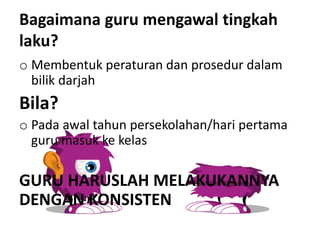 Bagaimana guru mengawal tingkah
laku?
o Membentuk peraturan dan prosedur dalam
bilik darjah
Bila?
o Pada awal tahun persekolahan/hari pertama
guru masuk ke kelas
GURU HARUSLAH MELAKUKANNYA
DENGAN KONSISTEN