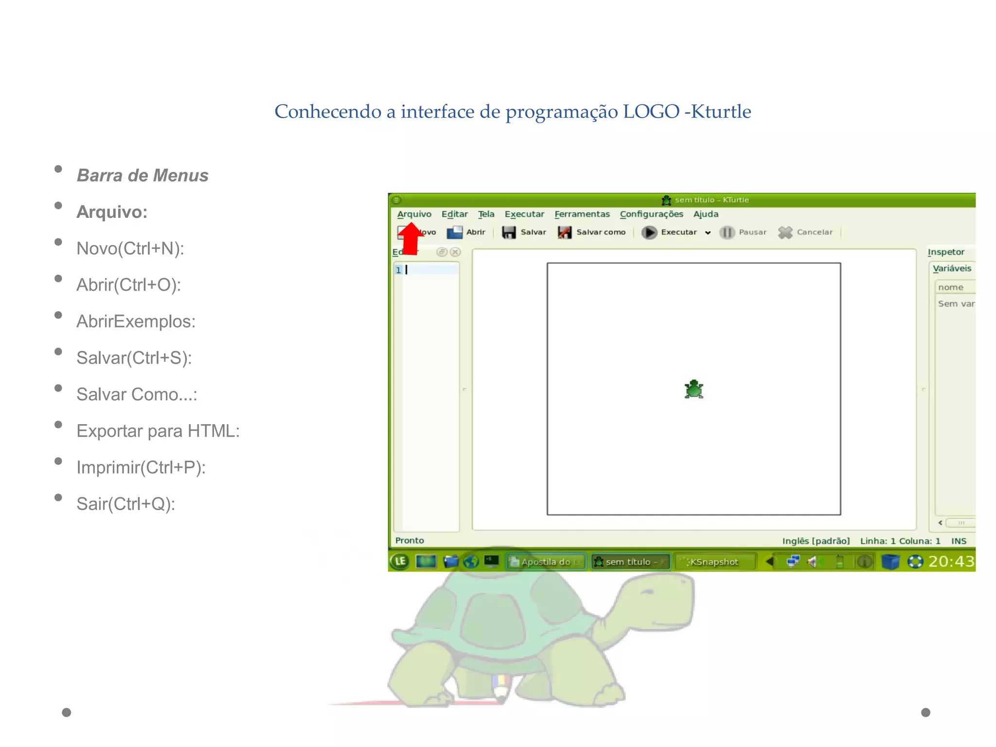 Conhecendo a interface de programação LOGO -Kturtle
• Barra de Menus
• Arquivo:
• Novo(Ctrl+N):
• Abrir(Ctrl+O):
• AbrirExemplos:
• Salvar(Ctrl+S):
• Salvar Como...:
• Exportar para HTML:
• Imprimir(Ctrl+P):
• Sair(Ctrl+Q):
 