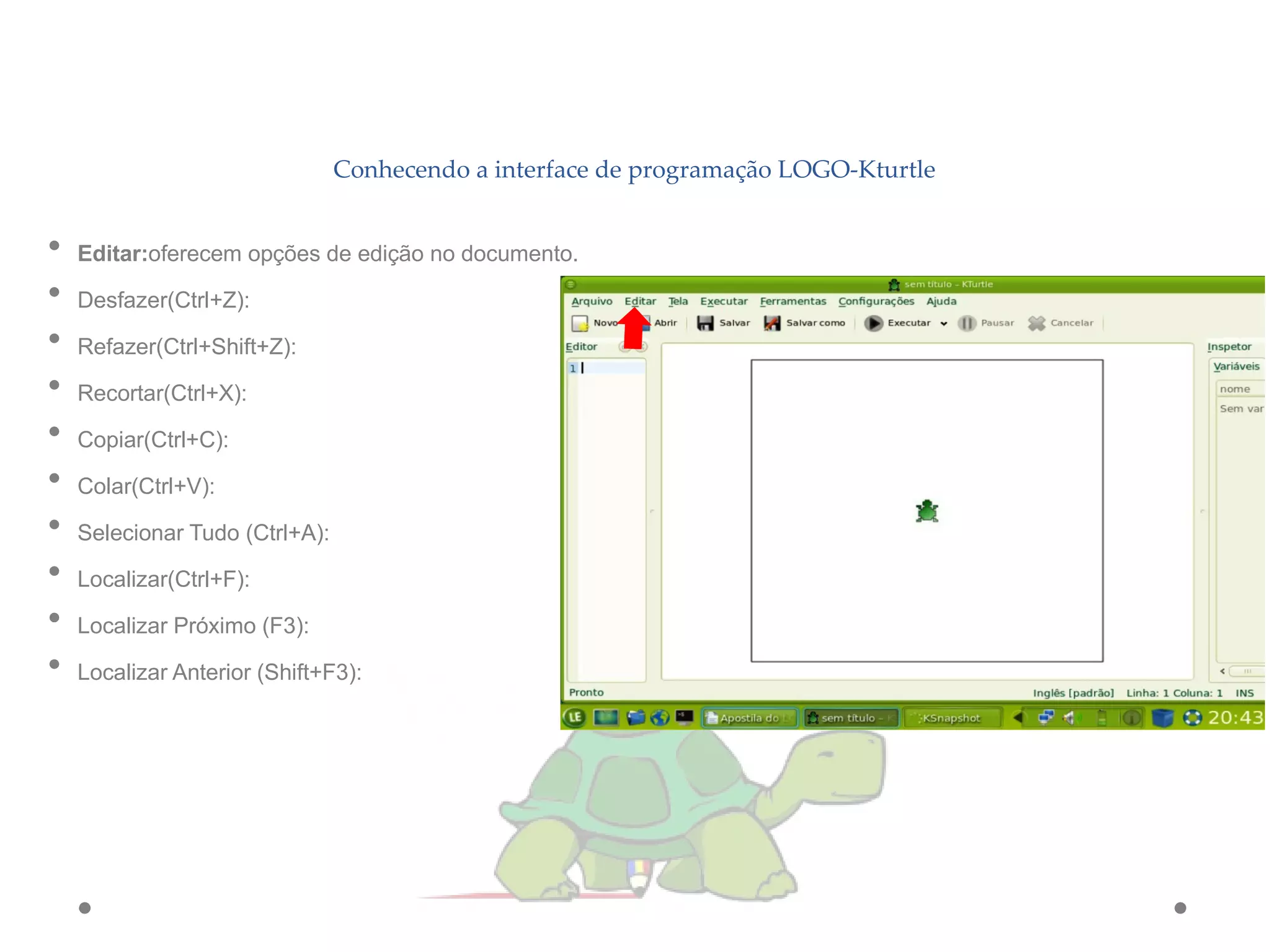 Conhecendo a interface de programação LOGO-Kturtle
• Editar:oferecem opções de edição no documento.
• Desfazer(Ctrl+Z):
• Refazer(Ctrl+Shift+Z):
• Recortar(Ctrl+X):
• Copiar(Ctrl+C):
• Colar(Ctrl+V):
• Selecionar Tudo (Ctrl+A):
• Localizar(Ctrl+F):
• Localizar Próximo (F3):
• Localizar Anterior (Shift+F3):
 