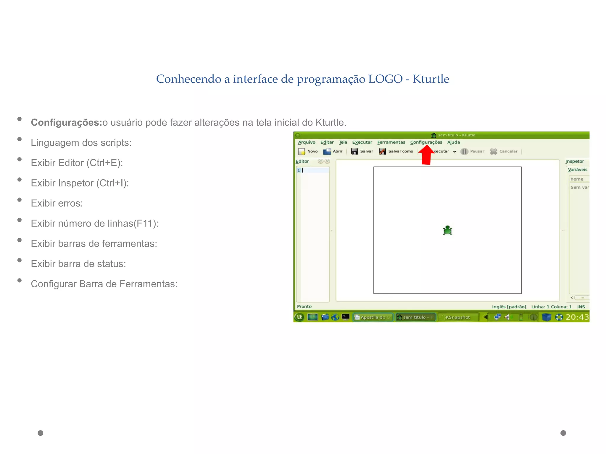 Conhecendo a interface de programação LOGO - Kturtle
• Configurações:o usuário pode fazer alterações na tela inicial do Kturtle.
• Linguagem dos scripts:
• Exibir Editor (Ctrl+E):
• Exibir Inspetor (Ctrl+I):
• Exibir erros:
• Exibir número de linhas(F11):
• Exibir barras de ferramentas:
• Exibir barra de status:
• Configurar Barra de Ferramentas:
 