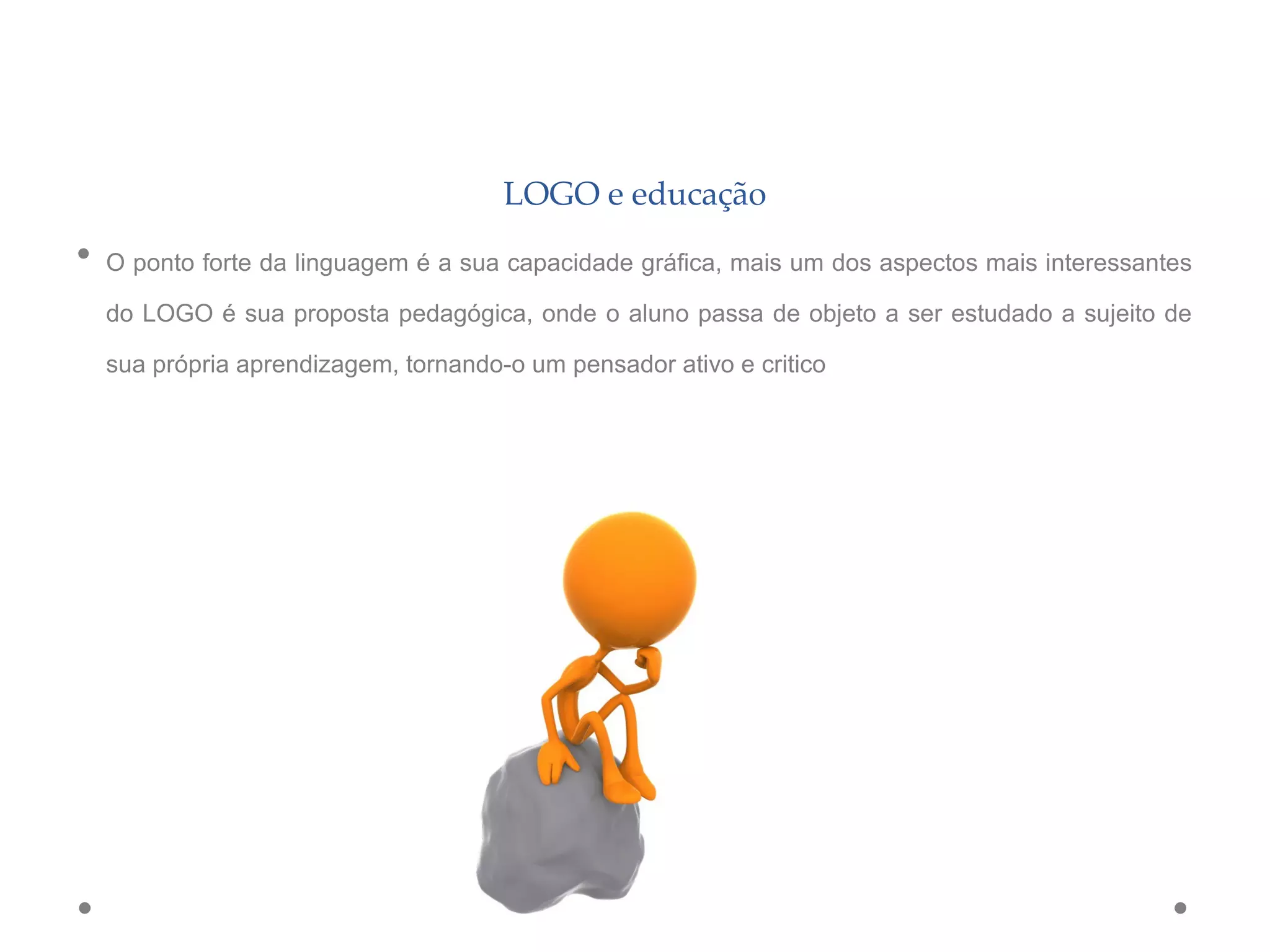 LOGO e educação
• O ponto forte da linguagem é a sua capacidade gráfica, mais um dos aspectos mais interessantes
do LOGO é sua proposta pedagógica, onde o aluno passa de objeto a ser estudado a sujeito de
sua própria aprendizagem, tornando-o um pensador ativo e critico
 