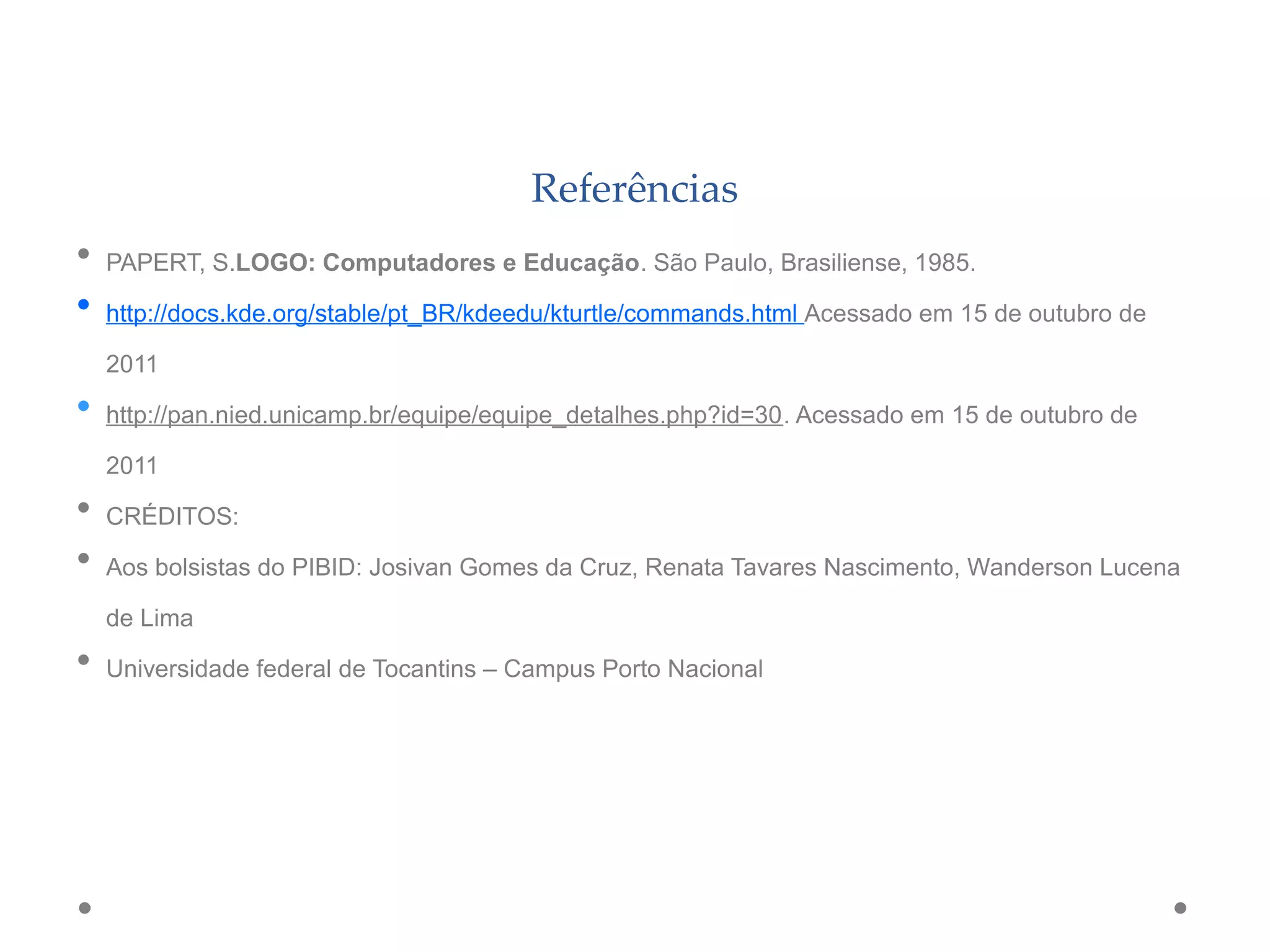 Referências
• PAPERT, S.LOGO: Computadores e Educação. São Paulo, Brasiliense, 1985.
• http://docs.kde.org/stable/pt_BR/kdeedu/kturtle/commands.html Acessado em 15 de outubro de
2011
• http://pan.nied.unicamp.br/equipe/equipe_detalhes.php?id=30. Acessado em 15 de outubro de
2011
• CRÉDITOS:
• Aos bolsistas do PIBID: Josivan Gomes da Cruz, Renata Tavares Nascimento, Wanderson Lucena
de Lima
• Universidade federal de Tocantins – Campus Porto Nacional
 