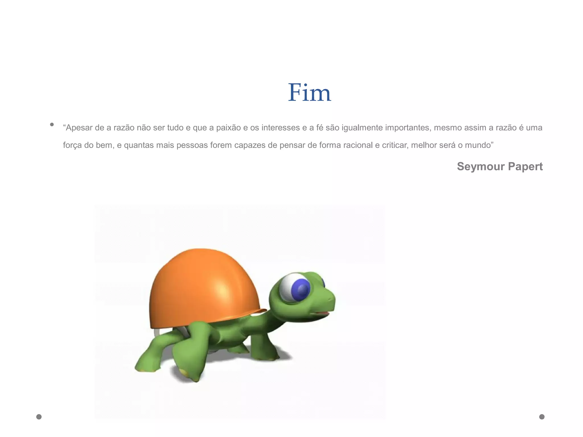 Fim
• “Apesar de a razão não ser tudo e que a paixão e os interesses e a fé são igualmente importantes, mesmo assim a razão é uma
força do bem, e quantas mais pessoas forem capazes de pensar de forma racional e criticar, melhor será o mundo”
Seymour Papert
 