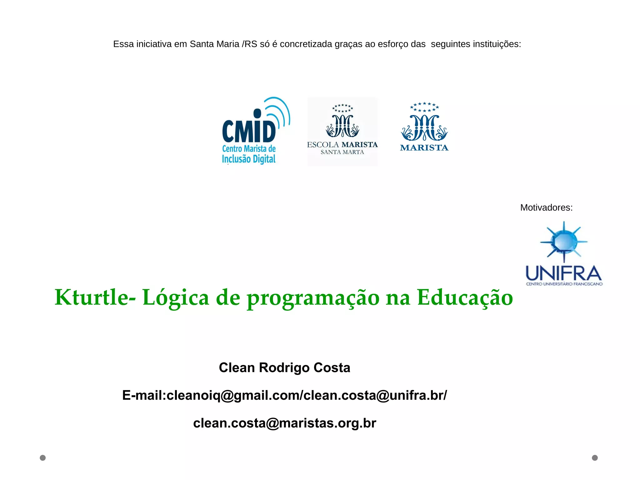 Kturtle- Lógica de programação na Educação
Clean Rodrigo Costa
E-mail:cleanoiq@gmail.com/clean.costa@unifra.br/
clean.costa@maristas.org.br
Essa iniciativa em Santa Maria /RS só é concretizada graças ao esforço das seguintes instituições:
Motivadores:
 