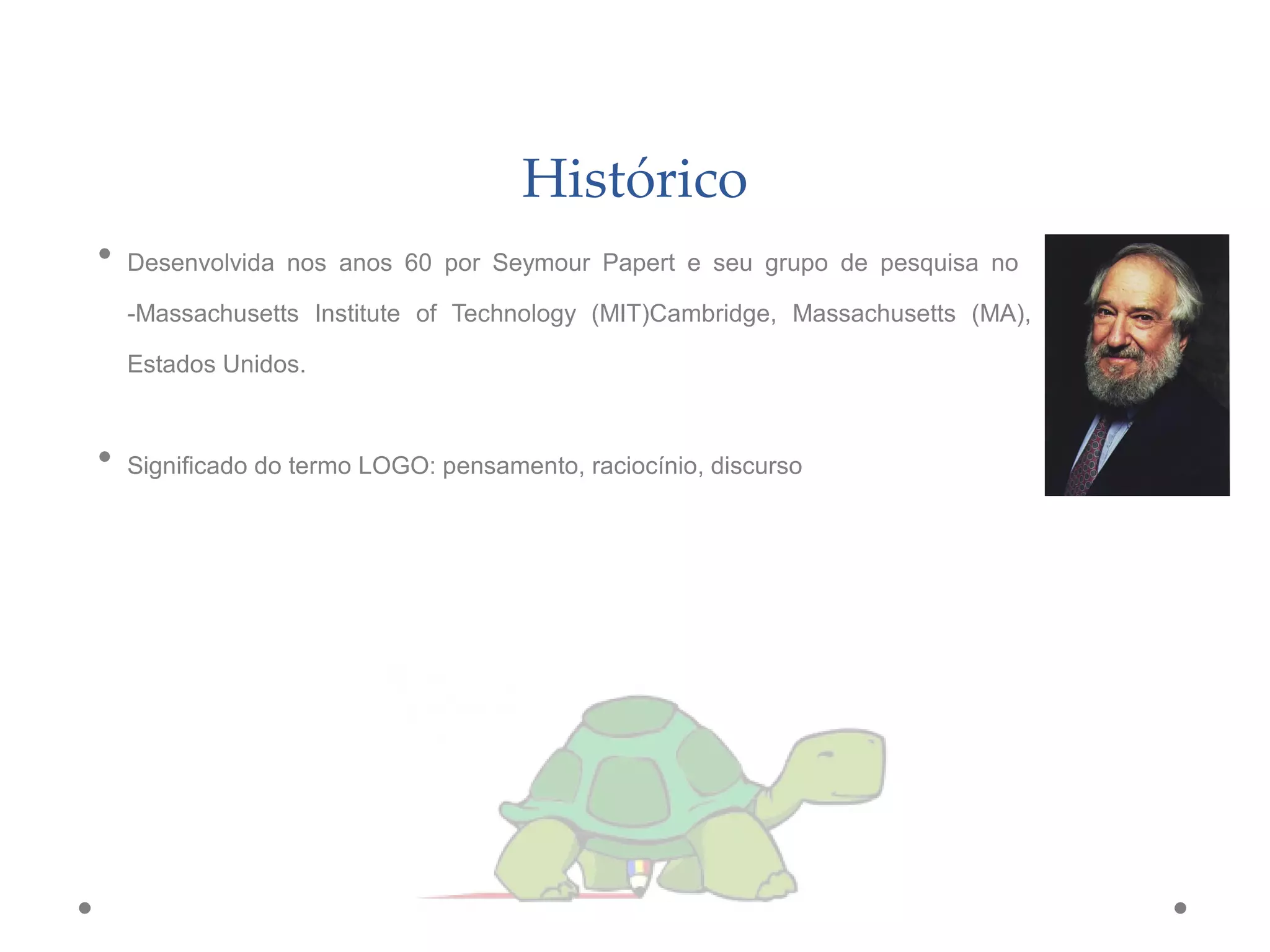 Histórico
• Desenvolvida nos anos 60 por Seymour Papert e seu grupo de pesquisa no
-Massachusetts Institute of Technology (MIT)Cambridge, Massachusetts (MA),
Estados Unidos.
• Significado do termo LOGO: pensamento, raciocínio, discurso
 