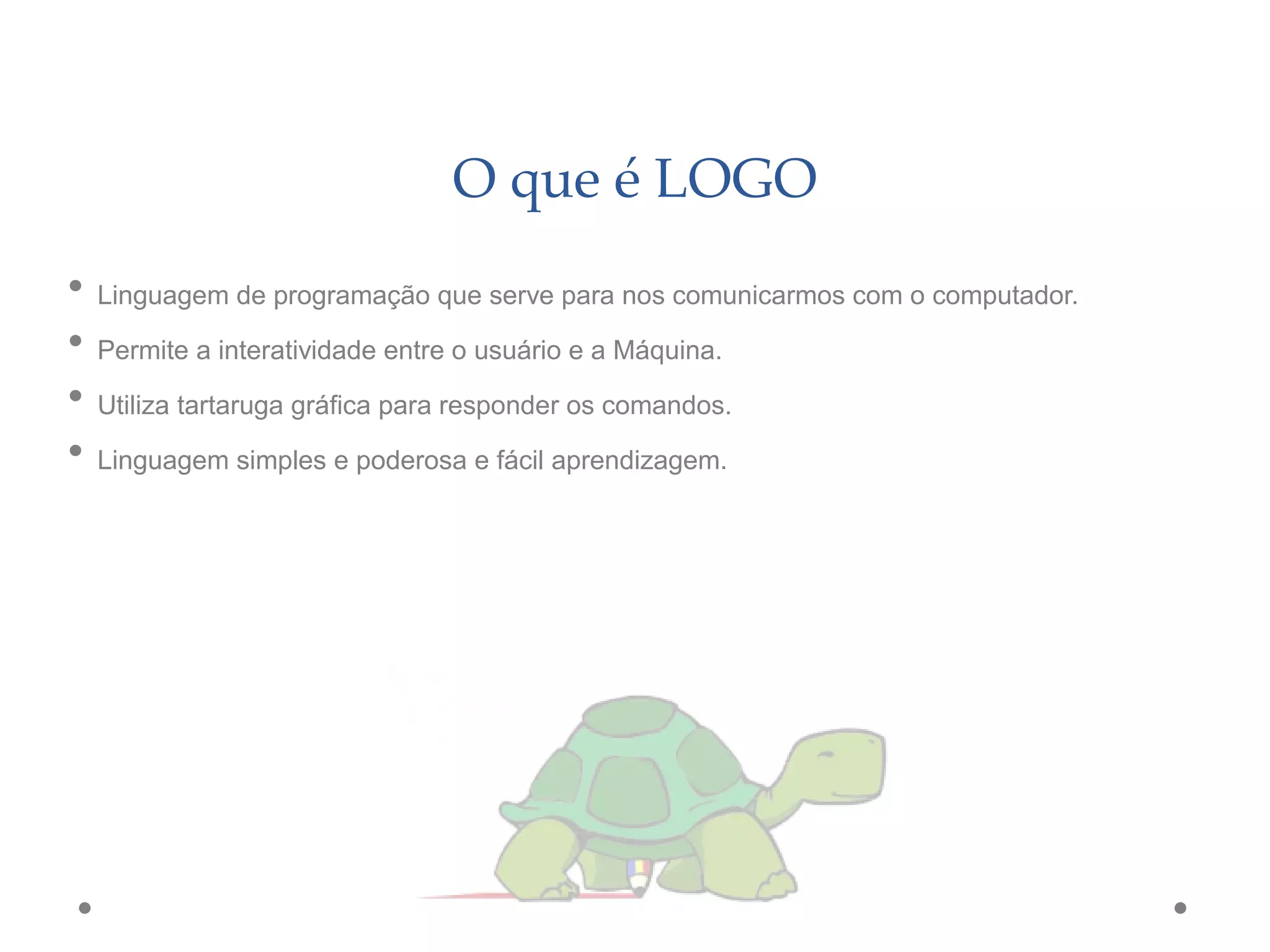 O que é LOGO
• Linguagem de programação que serve para nos comunicarmos com o computador.
• Permite a interatividade entre o usuário e a Máquina.
• Utiliza tartaruga gráfica para responder os comandos.
• Linguagem simples e poderosa e fácil aprendizagem.
 