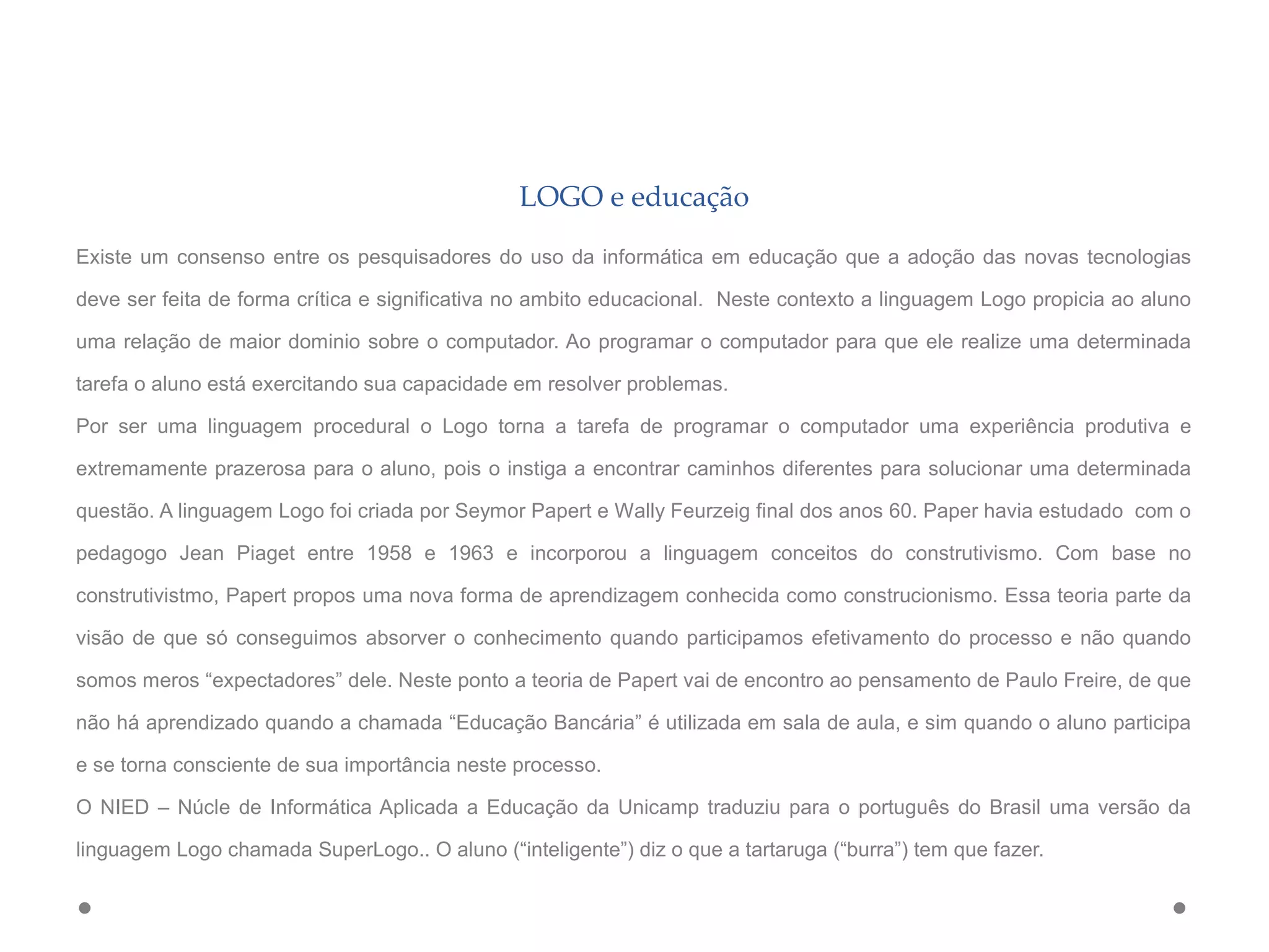 LOGO e educação
Existe um consenso entre os pesquisadores do uso da informática em educação que a adoção das novas tecnologias
deve ser feita de forma crítica e significativa no ambito educacional. Neste contexto a linguagem Logo propicia ao aluno
uma relação de maior dominio sobre o computador. Ao programar o computador para que ele realize uma determinada
tarefa o aluno está exercitando sua capacidade em resolver problemas.
Por ser uma linguagem procedural o Logo torna a tarefa de programar o computador uma experiência produtiva e
extremamente prazerosa para o aluno, pois o instiga a encontrar caminhos diferentes para solucionar uma determinada
questão. A linguagem Logo foi criada por Seymor Papert e Wally Feurzeig final dos anos 60. Paper havia estudado com o
pedagogo Jean Piaget entre 1958 e 1963 e incorporou a linguagem conceitos do construtivismo. Com base no
construtivistmo, Papert propos uma nova forma de aprendizagem conhecida como construcionismo. Essa teoria parte da
visão de que só conseguimos absorver o conhecimento quando participamos efetivamento do processo e não quando
somos meros “expectadores” dele. Neste ponto a teoria de Papert vai de encontro ao pensamento de Paulo Freire, de que
não há aprendizado quando a chamada “Educação Bancária” é utilizada em sala de aula, e sim quando o aluno participa
e se torna consciente de sua importância neste processo.
O NIED – Núcle de Informática Aplicada a Educação da Unicamp traduziu para o português do Brasil uma versão da
linguagem Logo chamada SuperLogo.. O aluno (“inteligente”) diz o que a tartaruga (“burra”) tem que fazer.
 