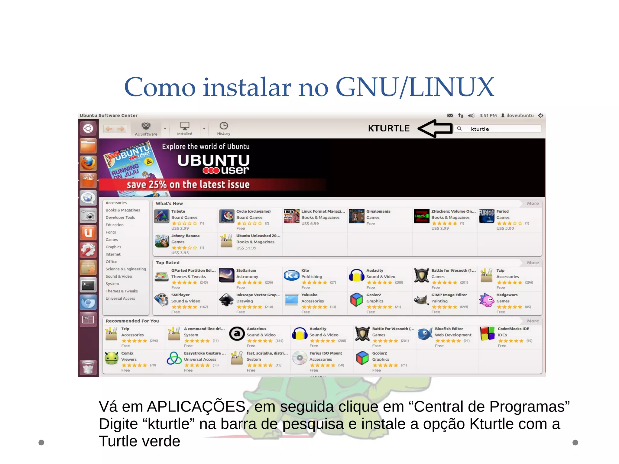 Como instalar no GNU/LINUX
Vá em APLICAÇÕES, em seguida clique em “Central de Programas”
Digite “kturtle” na barra de pesquisa e instale a opção Kturtle com a
Turtle verde
 
