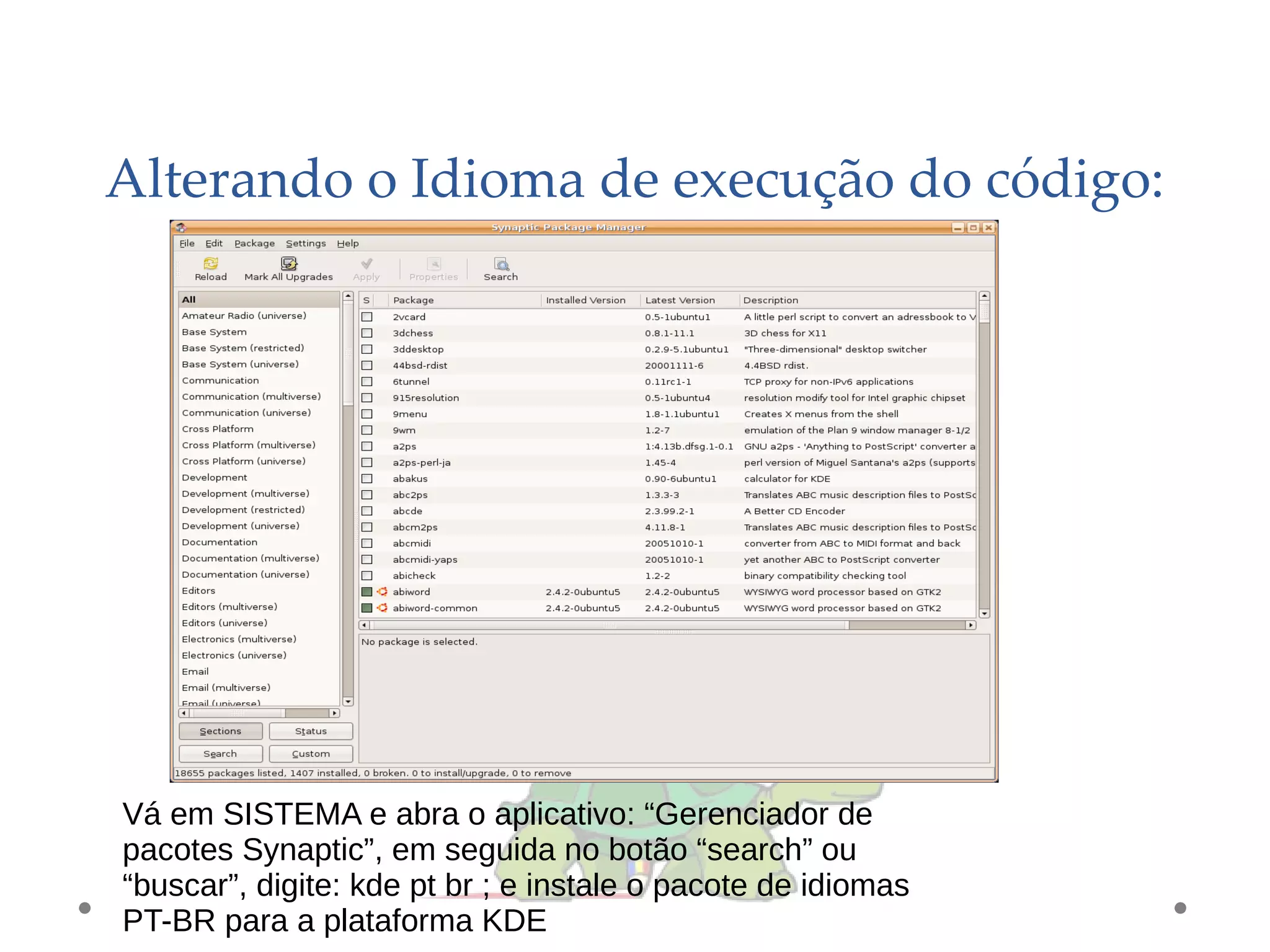 Alterando o Idioma de execução do código:
Vá em SISTEMA e abra o aplicativo: “Gerenciador de
pacotes Synaptic”, em seguida no botão “search” ou
“buscar”, digite: kde pt br ; e instale o pacote de idiomas
PT-BR para a plataforma KDE
 