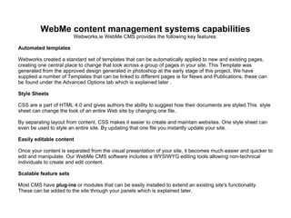 WebMe content management systems capabilities Webworks.ie WebMe CMS provides the following key features: Automated templates Webworks created a standard set of templates that can be automatically applied to new and existing pages, creating one central place to change that look across a group of pages in your site. This Template was generated from the approved design generated in photoshop at the early stage of this project. We have supplied a number of Templates that can be linked to different pages ie for News and Publications, these can be found under the Advanced Options tab which is explained later . Style Sheets CSS are a part of HTML 4.0 and gives authors the ability to suggest how their documents are styled.This  style sheet can change the look of an entire Web site by changing one file. By separating layout from content, CSS makes it easier to create and maintain websites. One style sheet can even be used to style an entire site. By updating that one file you instantly update your site.  Easily editable content Once your content is separated from the visual presentation of your site, it becomes much easier and quicker to edit and manipulate. Our WebMe CMS software includes a WYSIWYG editing tools allowing non-technical individuals to create and edit content. Scalable feature sets Most CMS have  plug-ins  or modules that can be easily installed to extend an existing site's functionality. These can be added to the site through your panels which is explained later.  