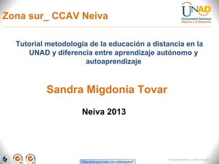 Zona sur_ CCAV Neiva

  Tutorial metodología de la educación a distancia en la
     UNAD y diferencia entre aprendizaje autónomo y
                     autoaprendizaje



          Sandra Migdonia Tovar
                     Neiva 2013




                                              FI-GQ-GCMU-004-015 V. 000-27-08-2011
 