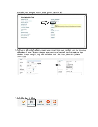 17. Lalu kita pilih dibagian banner. Lihat gambar dibawah ini.
18. Setelah itu lalu anda lengkapi dengan nama sesuai yang anda inginkan, dan atur posisinya
di Position-8, atur Clientnya dengan nama yang anda buat tadi, dan kategorinyna juga
diisikan dengan kategori yang telah anda buat tadi. Lihat lebih jelansynya gambar
dibawah ini.
19. Lalu klik Save & Close .
 