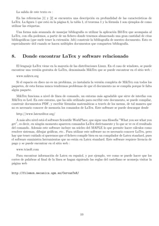La salida de este texto es :
    En las referencias [1] y [2] se encuentra una descripci´n en profundidad de las caracter´
                                                            o                                 ısticas de
LaTex. La ﬁgura 1 que est´ en la p´gina 6, la tabla 1, el teorema 1 y la f´rmula 1 son ejemplos de como
                           a        a                                     o
utilizar las etiquetas.
   Una forma m´s avanzada de manejar bibliograf´ es utilizar la aplicaci´n BibTex que acompa˜a al
                 a                                   ıa                      o                     n
LaTex, con ella podemos, a partir de un ﬁchero donde tenemos almacenado una gran cantidad de citas
bibliogr´ﬁcas (que suele tener la extensi´n .bib) construir la bibliograf´ de nuestro documento. Esto es
        a                                o                               ıa
especialmente util cuando se hacen m´ltiples documentos que comparten bibliograf´
               ´                       u                                              ıa.



8.       Donde encontrar LaTex y software relacionado

   El lenguaje LaTex viene en la mayor´ de las distribuciones Linux. En el caso de windows, se puede
                                       ıa
encontrar una versi´n gratuita de LaTex, denominada MikTex que se puede encontrar en el sitio web :
                   o
     www.miktex.org
   Si el espacio en disco no es un problema, yo instalar´ la versi´n completa de MikTex con todos los
                                                        ıa        o
paquetes, de esta forma nunca tendremos problemas de que el documento no se compila porque le falta
alg´n paquete.
   u
   MikTex funciona a nivel de l´
                               ınea de comando, un entorno m´s agradable que sirve de interfaz con
                                                                 a
MikTex es Led. En este entorno, que ha sido utilizado para escribir este documento, se puede compilar,
construir documentos PDF, y escribir f´rmulas matem´ticas a trav´s de los menus, de tal manera que
                                      o               a             e
no es necesario conocer de memoria los comandos de LaTex. Este software se puede descargar desde
     http://www.latexeditor.org/
    A m´s alto nivel est´ el software Scientiﬁc WorkPlace, que sigue una ﬁlosof´ ”What you see what you
        a                a                                                      ıa
get”, es decir, en ning´n momento aparecen comandos LaTex dir´ctamente y lo que se ve es el resultado
                        u                                          e
del comando. Adem´s este software incluye un n´cleo del MAPLE lo que permite hacer c´lculos como
                      a                            u                                         a
resolver sistemas, dibujar gr´ﬁcas, etc.. Para utilizar este software no es necesario conocer LaTex, pero
                               a
hay que tener cuidado si queremos que el ﬁchero compile bien en un compilador de Latex standard, pues
el software suministra herramientas que no est´n en Latex standard. Este software requiere licencia de
                                                 a
pago y se puede encontrar en el sitio web :
     www.tcisoft.com
   Para encontrar informaci´n de Latex en espa˜ol, y por ejemplo, ver como se puede hacer que los
                             o                    n
cortes de palabras al ﬁnal de la l´
                                  ınea se hagan siguiendo las reglas del castellano se aconseja visitar la
p´gina web
 a


http://filemon.mecanica.upm.es/CervanTeX/




                                                   10
 