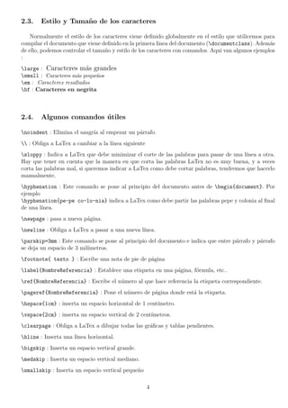 2.3.    Estilo y Tama˜ o de los caracteres
                     n

    Normalmente el estilo de los caracteres viene deﬁnido globalmente en el estilo que utilicemos para
compilar el documento que viene deﬁnido en la primera linea del documento (documentclass). Adem´s   a
de ello, podemos controlar el tama˜o y estilo de los caracteres con comandos. Aqui van algunos ejemplos
                                  n
:
large : Caracteres m´s grandes
                         a
small : Caracteres m´s peque˜os
                      a      n
em : Caracteres resaltados
bf : Caracteres en negrita



2.4.    Algunos comandos utiles
                         ´

noindent : Elimina el sangr´ al empezar un p´rrafo.
                            ıa               a
 : Obliga a LaTex a cambiar a la l´
                                    ınea siguiente
sloppy : Indica a LaTex que debe minimizar el corte de las palabras para pasar de una l´ınea a otra.
Hay que tener en cuenta que la manera en que corta las palabras LaTex no es muy buena, y a veces
corta las palabras mal, si queremos indicar a LaTex como debe cortar palabras, tendremos que hacerlo
manualmente.
hyphenation : Este comando se pone al principio del documento antes de begin{document}. Por
ejemplo
hyphenation{pe-pe co-lo-nia} indica a LaTex como debe partir las palabras pepe y colonia al ﬁnal
de una l´
        ınea.
newpage : pasa a nueva p´gina.
                         a
newline : Obliga a LaTex a pasar a una nueva l´
                                               ınea.
parskip=3mm : Este comando se pone al principio del documento e indica que entre p´rrafo y p´rrafo
                                                                                   a         a
se deja un espacio de 3 mil´
                           ımetros.
footnote{ texto } : Escribe una nota de pie de p´gina
                                                 a
label{NombreReferencia} : Establece una etiqueta en una p´gina, f´rmula, etc..
                                                          a       o
ref{NombreReferencia} : Escribe el n´mero al que hace referencia la etiqueta correspondiente.
                                     u
pageref{NombreReferencia} : Pone el n´mero de p´gina donde est´ la etiqueta.
                                      u         a              a
hspace{1cm} : inserta un espacio horizontal de 1 cent´
                                                      ımetro.
vspace{2cm} : inserta un espacio vertical de 2 cent´
                                                    ımetros.
clearpage : Obliga a LaTex a dibujar todas las gr´ﬁcas y tablas pendientes.
                                                  a
hline : Inserta una l´
                      ınea horizontal.
bigskip : Inserta un espacio vertical grande.
medskip : Inserta un espacio vertical mediano.
smallskip : Inserta un espacio vertical peque˜o
                                              n

                                                     4
 