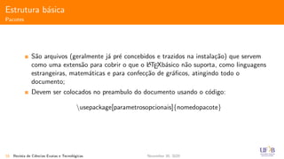 Estrutura b´asica
Pacotes
S˜ao arquivos (geralmente j´a pr´e concebidos e trazidos na instala¸c˜ao) que servem
como uma extens˜ao para cobrir o que o LATEXb´asico n˜ao suporta, como linguagens
estrangeiras, matem´aticas e para confec¸c˜ao de gr´aﬁcos, atingindo todo o
documento;
Devem ser colocados no preambulo do documento usando o c´odigo:
usepackage[parametrosopcionais]{nomedopacote}
18 Revista de Ciˆencias Exatas e Tecnol´ogicas November 30, 2020
 