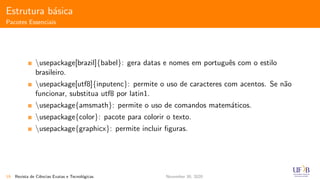 Estrutura b´asica
Pacotes Essenciais
usepackage[brazil]{babel}: gera datas e nomes em portuguˆes com o estilo
brasileiro.
usepackage[utf8]{inputenc}: permite o uso de caracteres com acentos. Se n˜ao
funcionar, substitua utf8 por latin1.
usepackage{amsmath}: permite o uso de comandos matem´aticos.
usepackage{color}: pacote para colorir o texto.
usepackage{graphicx}: permite incluir ﬁguras.
19 Revista de Ciˆencias Exatas e Tecnol´ogicas November 30, 2020
 