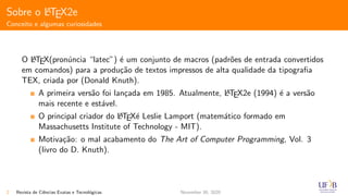 Sobre o LATEX2e
Conceito e algumas curiosidades
O LATEX(pron´uncia “latec”) ´e um conjunto de macros (padr˜oes de entrada convertidos
em comandos) para a produ¸c˜ao de textos impressos de alta qualidade da tipograﬁa
TEX, criada por (Donald Knuth).
A primeira vers˜ao foi lan¸cada em 1985. Atualmente, LATEX2e (1994) ´e a vers˜ao
mais recente e est´avel.
O principal criador do LATEX´e Leslie Lamport (matem´atico formado em
Massachusetts Institute of Technology - MIT).
Motiva¸c˜ao: o mal acabamento do The Art of Computer Programming, Vol. 3
(livro do D. Knuth).
2 Revista de Ciˆencias Exatas e Tecnol´ogicas November 30, 2020
 