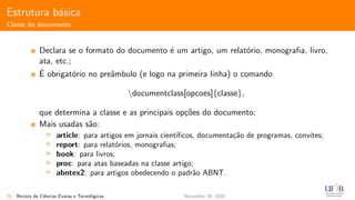 Estrutura b´asica
Classe do documento
Declara se o formato do documento ´e um artigo, um relat´orio, monograﬁa, livro,
ata, etc.;
´E obrigat´orio no preˆambulo (e logo na primeira linha) o comando
documentclass[opcoes]{classe},
que determina a classe e as principais op¸c˜oes do documento;
Mais usadas s˜ao:
article: para artigos em jornais cient´ıﬁcos, documenta¸c˜ao de programas, convites;
report: para relat´orios, monograﬁas;
book: para livros;
proc: para atas baseadas na classe artigo;
abntex2: para artigos obedecendo o padr˜ao ABNT.
20 Revista de Ciˆencias Exatas e Tecnol´ogicas November 30, 2020
 
