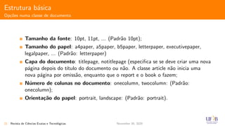 Estrutura b´asica
Op¸c˜oes numa classe de documento
Tamanho da fonte: 10pt, 11pt, ... (Padr˜ao 10pt);
Tamanho do papel: a4paper, a5paper, b5paper, letterpaper, executivepaper,
legalpaper, ... (Padr˜ao: letterpaper)
Capa do documento: titlepage, notitlepage (especiﬁca se se deve criar uma nova
p´agina depois do t´ıtulo do documento ou n˜ao. A classe article n˜ao inicia uma
nova p´agina por omiss˜ao, enquanto que o report e o book o fazem;
N´umero de colunas no documento: onecolumn, twocolumn: (Padr˜ao:
onecolumn);
Orienta¸c˜ao do papel: portrait, landscape: (Padr˜ao: portrait).
21 Revista de Ciˆencias Exatas e Tecnol´ogicas November 30, 2020
 