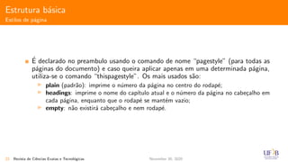 Estrutura b´asica
Estilos de p´agina
´E declarado no preambulo usando o comando de nome “pagestyle” (para todas as
p´aginas do documento) e caso queira aplicar apenas em uma determinada p´agina,
utiliza-se o comando “thispagestyle”. Os mais usados s˜ao:
plain (padr˜ao): imprime o n´umero da p´agina no centro do rodap´e;
headings: imprime o nome do cap´ıtulo atual e o n´umero da p´agina no cabe¸calho em
cada p´agina, enquanto que o rodap´e se mant´em vazio;
empty: n˜ao existir´a cabe¸calho e nem rodap´e.
22 Revista de Ciˆencias Exatas e Tecnol´ogicas November 30, 2020
 