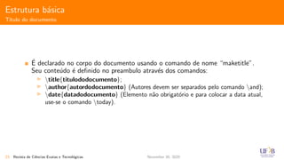 Estrutura b´asica
T´ıtulo do documento
´E declarado no corpo do documento usando o comando de nome “maketitle”.
Seu conte´udo ´e deﬁnido no preambulo atrav´es dos comandos:
title{titulododocumento};
author{autordodocumento} (Autores devem ser separados pelo comando and);
date{datadodocumento} (Elemento n˜ao obrigat´orio e para colocar a data atual,
use-se o comando today).
23 Revista de Ciˆencias Exatas e Tecnol´ogicas November 30, 2020
 