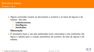 Estrutura b´asica
Sum´arios e listas
Alguns comandos trazem ao documento o sum´ario e as listas de ﬁguras e de
tabelas. S˜ao eles:
tableofcontents;
listoﬃgures;
listoftables;
Observa¸c˜ao:
´E necess´ario fazer o uso das subdivis˜oes (com comandos) e dos ambientes (de
ﬁgura e tabela) para a cria¸c˜ao autom´atica do sum´ario, da lista de ﬁguras e de
tabelas.
25 Revista de Ciˆencias Exatas e Tecnol´ogicas November 30, 2020
 