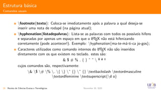 Estrutura b´asica
Comandos usuais
footnote{texto}: Coloca-se imediatamente ap´os a palavra a qual deseja-se
inserir uma nota de rodap´e (na p´agina atual);
hyphenation{listadepalvras}: Lista-se as palavras com todos os poss´ıveis hifens
e separadas por apenas um espa¸co em que o LATEX n˜ao est´a hifenizando
corretamente (pode acontecer!). Exemplo: hyphenation{ma-te-m´a-ti-ca jo-gos};
Caracteres utilizados como comando internos do LATEX n˜ao s˜ao inseridos
diretamente com os que existem no teclado. estes s˜ao:
& $ # % { } ˆ ˜  º ª o.
cujos comandos s˜ao, respectivamente:
& $ # %  { } ˆ {} ˜ {} textbackslash textordmasculine
textordfeminine textsuperscript{d o}
26 Revista de Ciˆencias Exatas e Tecnol´ogicas November 30, 2020
 