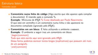 Estrutura b´asica
Comandos usuais
Coment´ario numa linha do c´odigo (Algo escrito que n˜ao aparece ap´os compilar
o documento): ´E inserido ap´os o comando %.
Exemplo: Minicurso de LATEX % Curso idealizado por Paulo Nascimento
O que est´a em vermelho ´e um coment´ario numa linha e n˜ao aparecer´a no
documento compilado (ignorado pelo LATEX).
Coment´arios em um bloco: ´E feito utilizando o ambiente comment.
Exemplo: O ambiente a seguir traz um coment´ario em bloco:
begin{comment}
Tudo que est´a escrito aqui ser´a ignorado pelo LATEX.
Dessa forma podemos escrever textos longos (explicativos) que possuem at´e mais
de um par´agrafo.
end{comment}
27 Revista de Ciˆencias Exatas e Tecnol´ogicas November 30, 2020
 