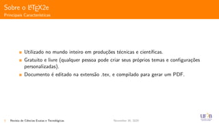 Sobre o LATEX2e
Principais Caracter´ısticas
Utilizado no mundo inteiro em produ¸c˜oes t´ecnicas e cient´ıﬁcas.
Gratuito e livre (qualquer pessoa pode criar seus pr´oprios temas e conﬁgura¸c˜oes
personalizadas).
Documento ´e editado na extens˜ao .tex, e compilado para gerar um PDF.
3 Revista de Ciˆencias Exatas e Tecnol´ogicas November 30, 2020
 