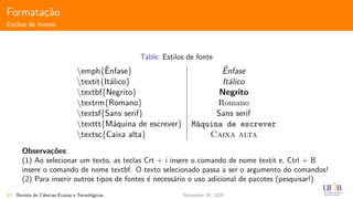 Formata¸c˜ao
Estilos de fontes
Table: Estilos de fonte
emph{ˆEnfase} ˆEnfase
textit{It´alico} It´alico
textbf{Negrito} Negrito
textrm{Romano} Romano
textsf{Sans serif} Sans serif
texttt{M´aquina de escrever} M´aquina de escrever
textsc{Caixa alta} Caixa alta
Observa¸c˜oes:
(1) Ao selecionar um texto, as teclas Crt + i insere o comando de nome textit e, Ctrl + B
insere o comando de nome textbf. O texto selecionado passa a ser o argumento do comandos!
(2) Para inserir outros tipos de fontes ´e necess´ario o uso adicional de pacotes (pesquisar!).
33 Revista de Ciˆencias Exatas e Tecnol´ogicas November 30, 2020
 