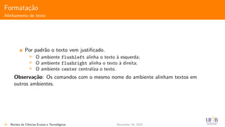 Formata¸c˜ao
Alinhamento de texto
Por padr˜ao o texto vem justiﬁcado.
O ambiente flushleft alinha o texto `a esquerda;
O ambiente flushright alinha o texto `a direita;
O ambiente center centraliza o texto.
Observa¸c˜ao: Os comandos com o mesmo nome do ambiente alinham textos em
outros ambientes.
35 Revista de Ciˆencias Exatas e Tecnol´ogicas November 30, 2020
 