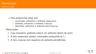 Formata¸c˜ao
Itens em Listas
Para produzirmos listas com:
numera¸c˜ao, utilizamos o ambiente enumerate;
s´ımbolos, utilizamos o ambiente itemize;
descri¸c˜oes, utilizamos o ambiente description;
Observa¸c˜oes:
1. Caso necess´ario, podemos colocar um ambiente dentro de outro;
2. A lista enumerate produz numera¸c˜oes come¸cando do 1.;
3. A lista itemize tem sequˆencia de s´ımbolos pr´e-deﬁnidas.
38 Revista de Ciˆencias Exatas e Tecnol´ogicas November 30, 2020
 