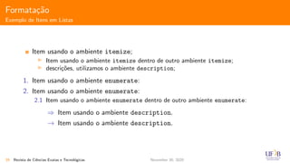 Formata¸c˜ao
Exemplo de Itens em Listas
Item usando o ambiente itemize;
Item usando o ambiente itemize dentro de outro ambiente itemize;
descri¸c˜oes, utilizamos o ambiente description;
1. Item usando o ambiente enumerate:
2. Item usando o ambiente enumerate:
2.1 Item usando o ambiente enumerate dentro de outro ambiente enumerate:
⇒ Item usando o ambiente description.
→ Item usando o ambiente description.
39 Revista de Ciˆencias Exatas e Tecnol´ogicas November 30, 2020
 