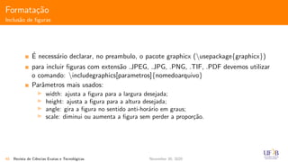 Formata¸c˜ao
Inclus˜ao de ﬁguras
´E necess´ario declarar, no preambulo, o pacote graphicx (usepackage{graphicx})
para incluir ﬁguras com extens˜ao .JPEG, .JPG, .PNG, .TIF, .PDF devemos utilizar
o comando: includegraphics[parametros]{nomedoarquivo}
Parˆametros mais usados:
width: ajusta a ﬁgura para a largura desejada;
height: ajusta a ﬁgura para a altura desejada;
angle: gira a ﬁgura no sentido anti-hor´ario em graus;
scale: diminui ou aumenta a ﬁgura sem perder a propor¸c˜ao.
40 Revista de Ciˆencias Exatas e Tecnol´ogicas November 30, 2020
 